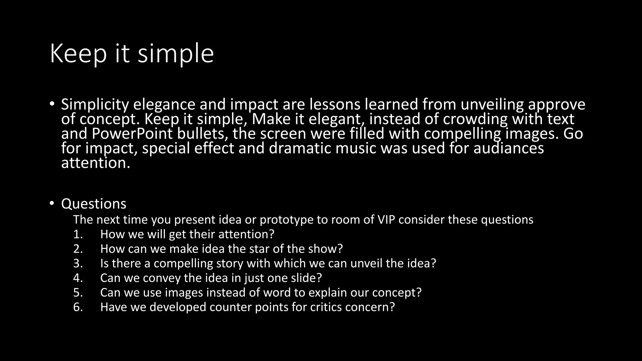 Keep it simple
• Simplicity elegance and impact are lessons learned from unveiling approve
of concept. Keep it simple, Make it elegant, instead of crowding with text
and PowerPoint bullets, the screen were filled with compelling images. Go
for impact, special effect and dramatic music was used for audiances
attention.
• Questions
The next time you present idea or prototype to room of VIP consider these questions
1. How we will get their attention?
2. How can we make idea the star of the show?
3. Is there a compelling story with which we can unveil the idea?
4. Can we convey the idea in just one slide?
5. Can we use images instead of word to explain our concept?
6. Have we developed counter points for critics concern?
 