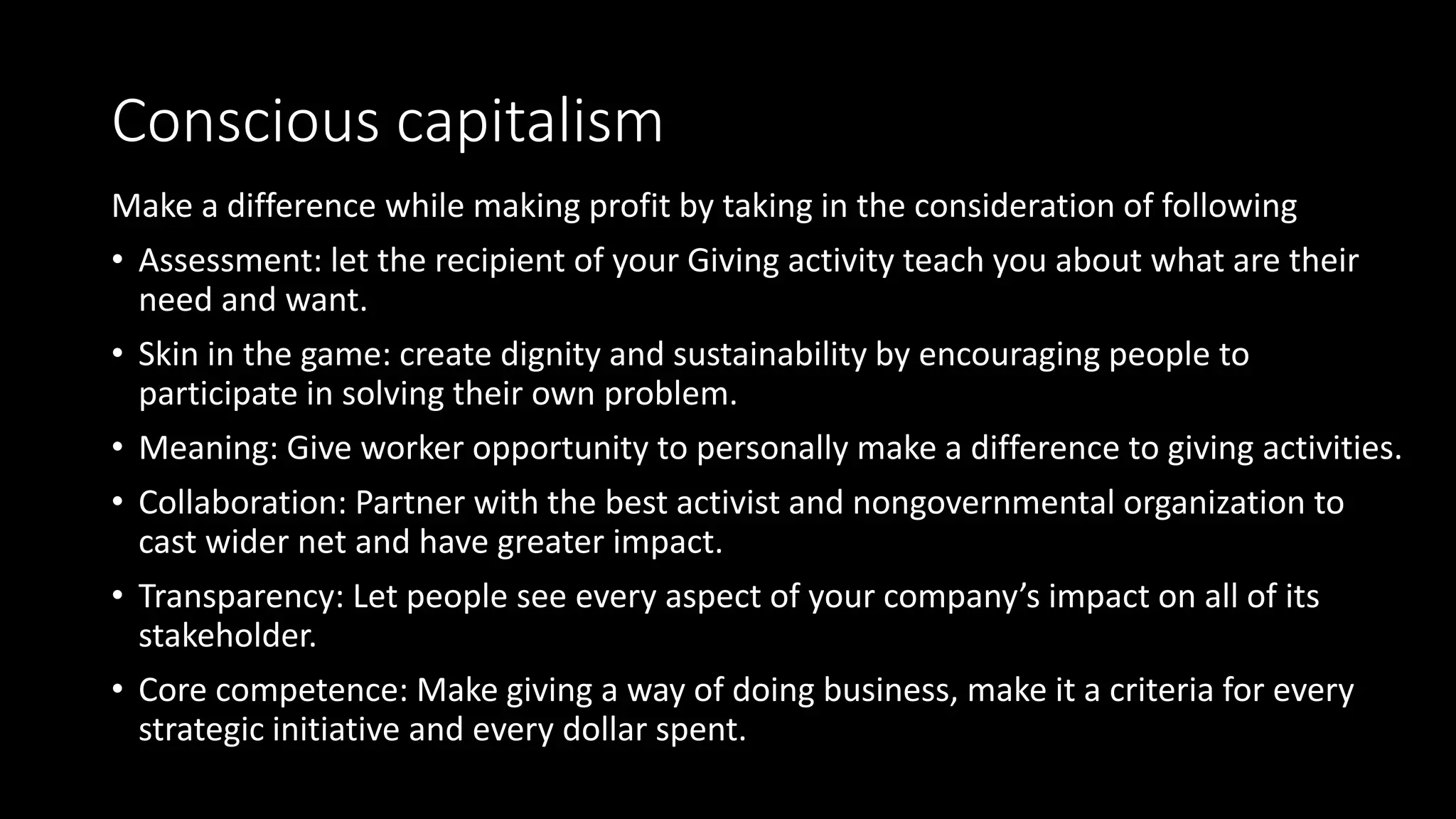 Conscious capitalism
Make a difference while making profit by taking in the consideration of following
• Assessment: let the recipient of your Giving activity teach you about what are their
need and want.
• Skin in the game: create dignity and sustainability by encouraging people to
participate in solving their own problem.
• Meaning: Give worker opportunity to personally make a difference to giving activities.
• Collaboration: Partner with the best activist and nongovernmental organization to
cast wider net and have greater impact.
• Transparency: Let people see every aspect of your company’s impact on all of its
stakeholder.
• Core competence: Make giving a way of doing business, make it a criteria for every
strategic initiative and every dollar spent.
 