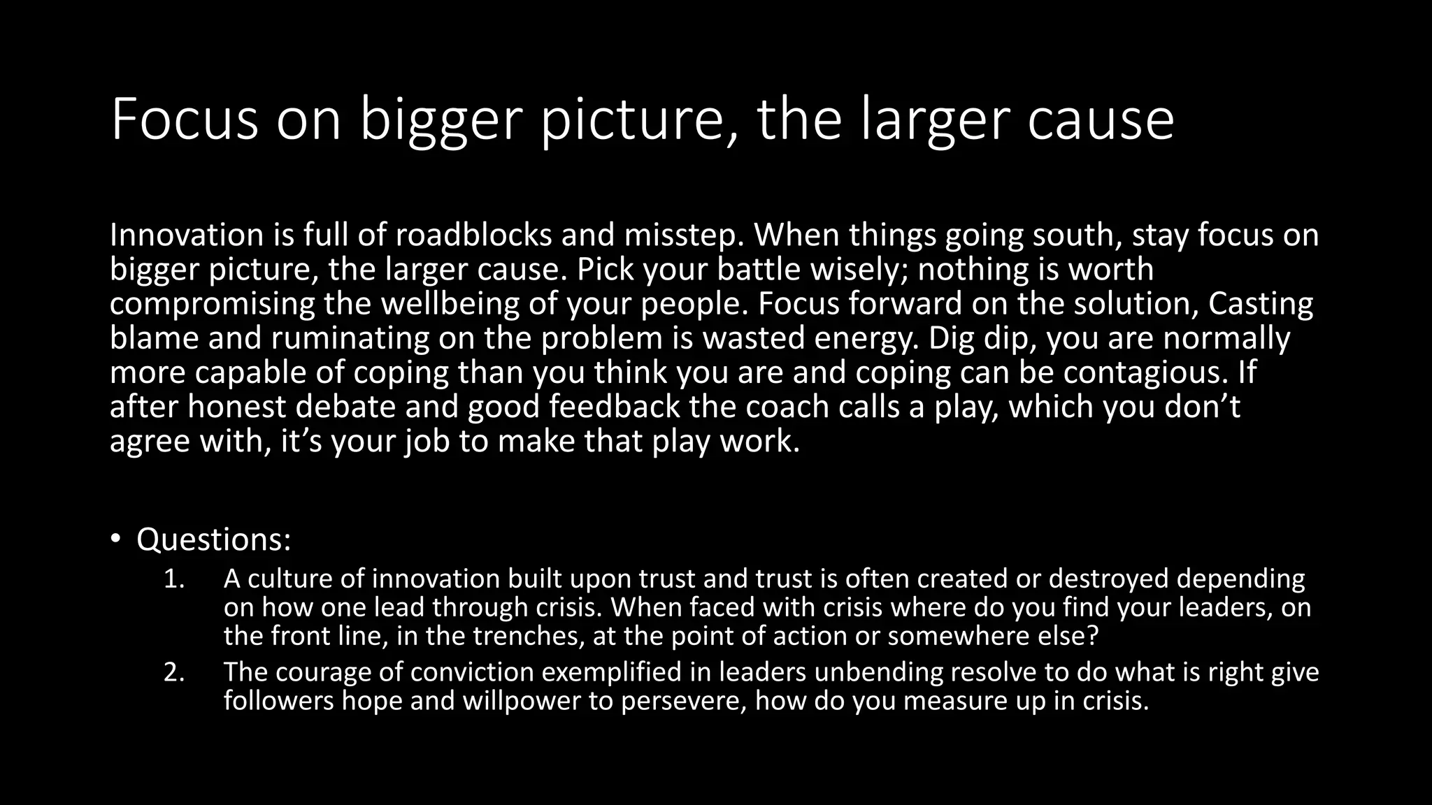 Focus on bigger picture, the larger cause
Innovation is full of roadblocks and misstep. When things going south, stay focus on
bigger picture, the larger cause. Pick your battle wisely; nothing is worth
compromising the wellbeing of your people. Focus forward on the solution, Casting
blame and ruminating on the problem is wasted energy. Dig dip, you are normally
more capable of coping than you think you are and coping can be contagious. If
after honest debate and good feedback the coach calls a play, which you don’t
agree with, it’s your job to make that play work.
• Questions:
1. A culture of innovation built upon trust and trust is often created or destroyed depending
on how one lead through crisis. When faced with crisis where do you find your leaders, on
the front line, in the trenches, at the point of action or somewhere else?
2. The courage of conviction exemplified in leaders unbending resolve to do what is right give
followers hope and willpower to persevere, how do you measure up in crisis.
 