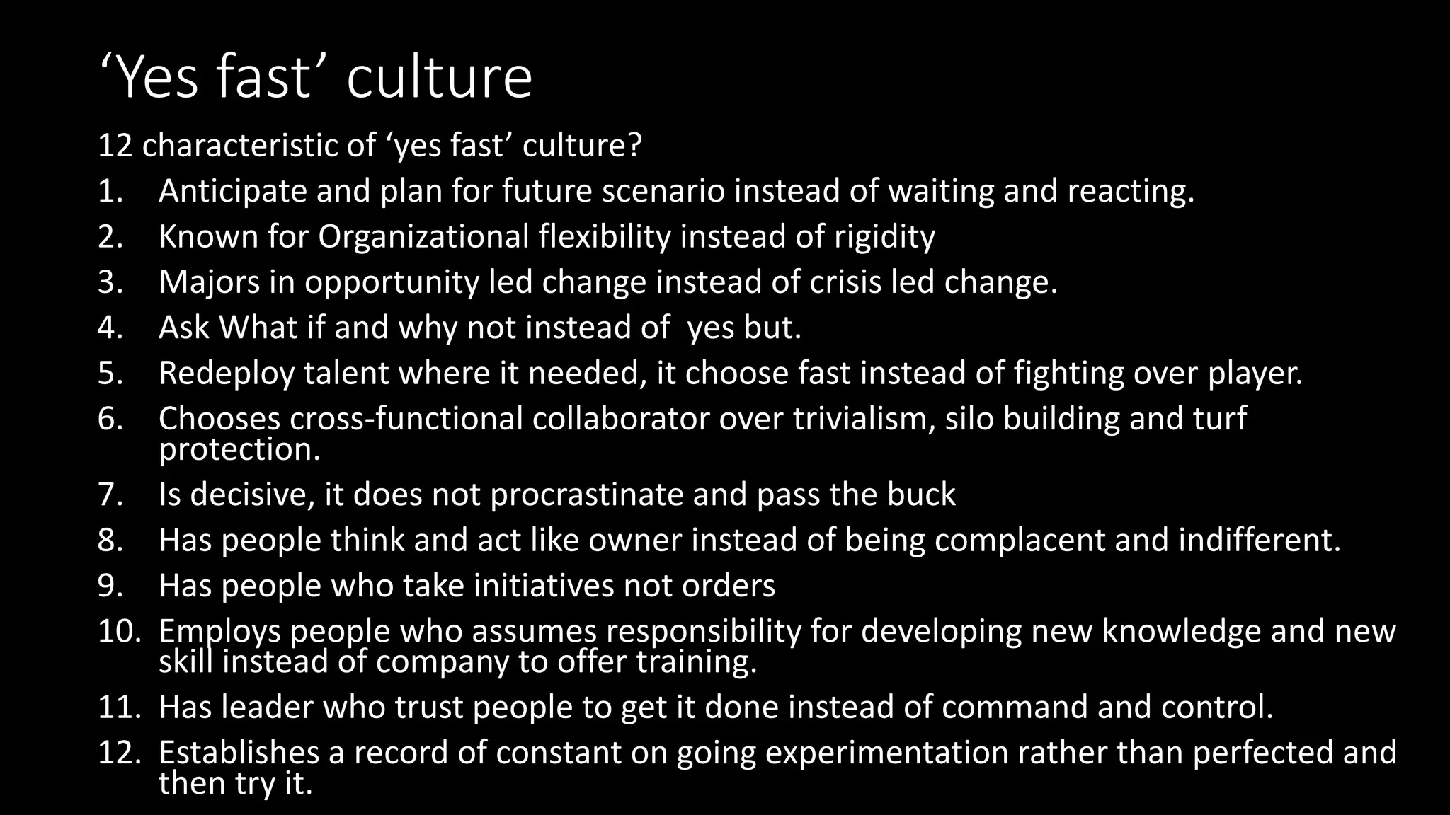 ‘Yes fast’ culture
12 characteristic of ‘yes fast’ culture?
1. Anticipate and plan for future scenario instead of waiting and reacting.
2. Known for Organizational flexibility instead of rigidity
3. Majors in opportunity led change instead of crisis led change.
4. Ask What if and why not instead of yes but.
5. Redeploy talent where it needed, it choose fast instead of fighting over player.
6. Chooses cross-functional collaborator over trivialism, silo building and turf
protection.
7. Is decisive, it does not procrastinate and pass the buck
8. Has people think and act like owner instead of being complacent and indifferent.
9. Has people who take initiatives not orders
10. Employs people who assumes responsibility for developing new knowledge and new
skill instead of company to offer training.
11. Has leader who trust people to get it done instead of command and control.
12. Establishes a record of constant on going experimentation rather than perfected and
then try it.
 