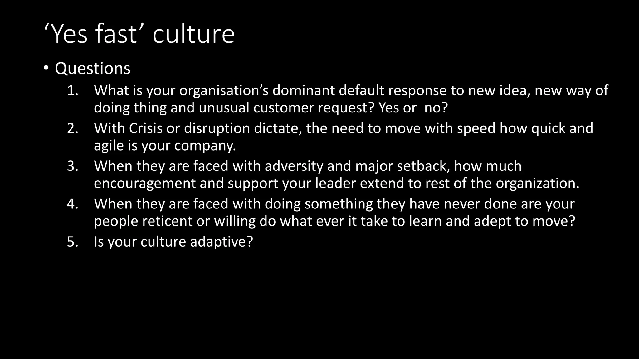 ‘Yes fast’ culture
• Questions
1. What is your organisation’s dominant default response to new idea, new way of
doing thing and unusual customer request? Yes or no?
2. With Crisis or disruption dictate, the need to move with speed how quick and
agile is your company.
3. When they are faced with adversity and major setback, how much
encouragement and support your leader extend to rest of the organization.
4. When they are faced with doing something they have never done are your
people reticent or willing do what ever it take to learn and adept to move?
5. Is your culture adaptive?
 
