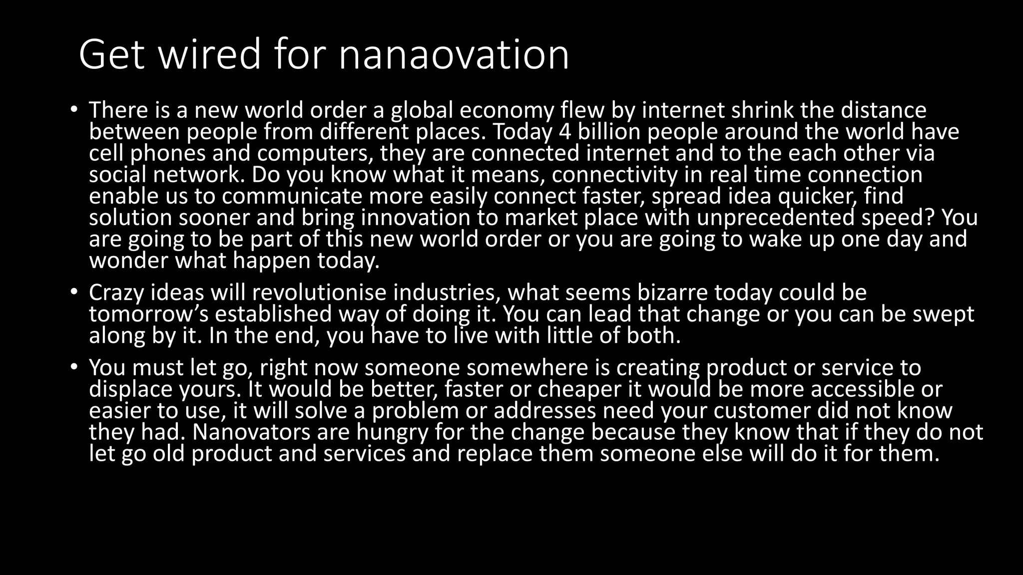Get wired for nanaovation
• There is a new world order a global economy flew by internet shrink the distance
between people from different places. Today 4 billion people around the world have
cell phones and computers, they are connected internet and to the each other via
social network. Do you know what it means, connectivity in real time connection
enable us to communicate more easily connect faster, spread idea quicker, find
solution sooner and bring innovation to market place with unprecedented speed? You
are going to be part of this new world order or you are going to wake up one day and
wonder what happen today.
• Crazy ideas will revolutionise industries, what seems bizarre today could be
tomorrow’s established way of doing it. You can lead that change or you can be swept
along by it. In the end, you have to live with little of both.
• You must let go, right now someone somewhere is creating product or service to
displace yours. It would be better, faster or cheaper it would be more accessible or
easier to use, it will solve a problem or addresses need your customer did not know
they had. Nanovators are hungry for the change because they know that if they do not
let go old product and services and replace them someone else will do it for them.
 