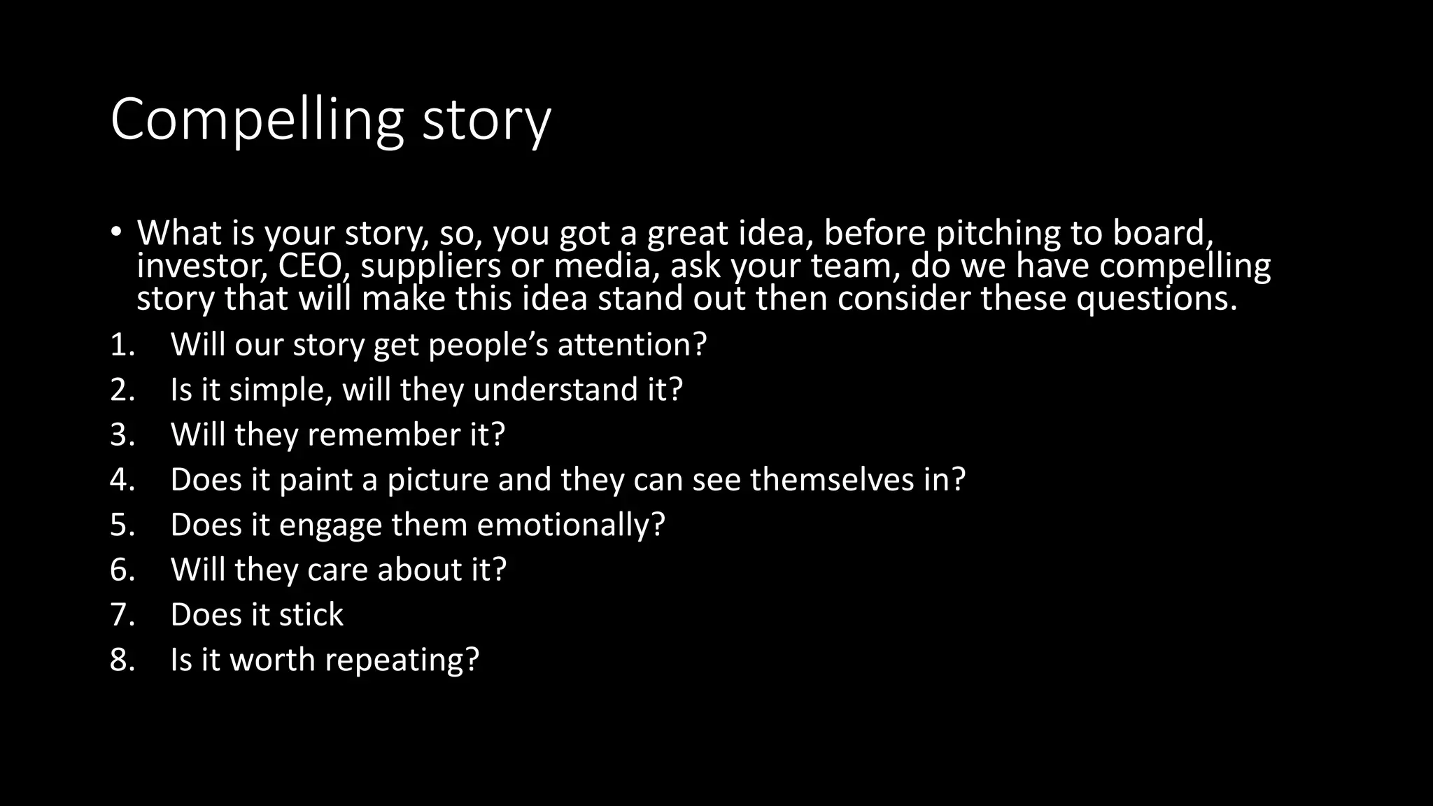 Compelling story
• What is your story, so, you got a great idea, before pitching to board,
investor, CEO, suppliers or media, ask your team, do we have compelling
story that will make this idea stand out then consider these questions.
1. Will our story get people’s attention?
2. Is it simple, will they understand it?
3. Will they remember it?
4. Does it paint a picture and they can see themselves in?
5. Does it engage them emotionally?
6. Will they care about it?
7. Does it stick
8. Is it worth repeating?
 