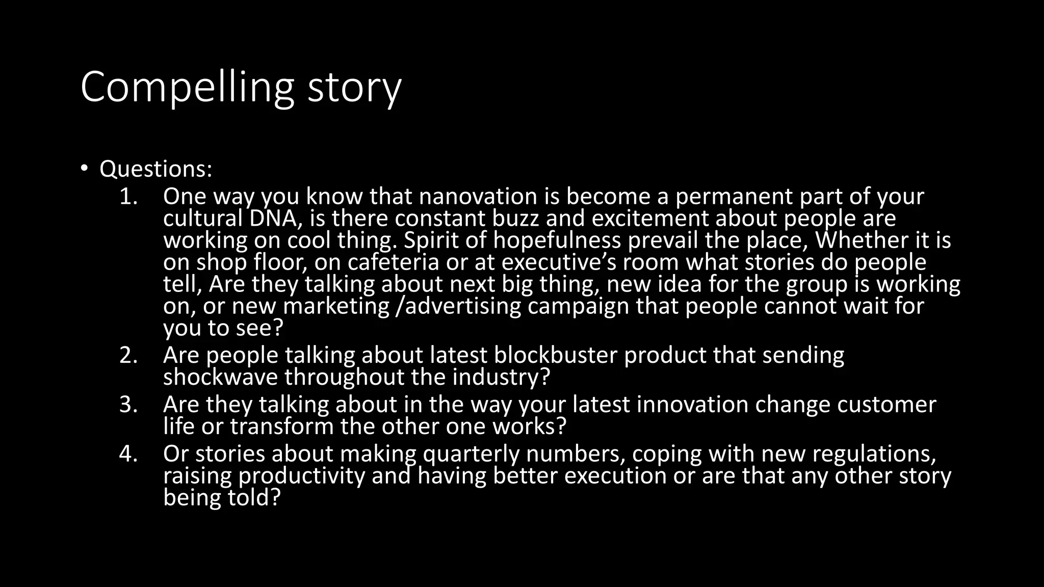 Compelling story
• Questions:
1. One way you know that nanovation is become a permanent part of your
cultural DNA, is there constant buzz and excitement about people are
working on cool thing. Spirit of hopefulness prevail the place, Whether it is
on shop floor, on cafeteria or at executive’s room what stories do people
tell, Are they talking about next big thing, new idea for the group is working
on, or new marketing /advertising campaign that people cannot wait for
you to see?
2. Are people talking about latest blockbuster product that sending
shockwave throughout the industry?
3. Are they talking about in the way your latest innovation change customer
life or transform the other one works?
4. Or stories about making quarterly numbers, coping with new regulations,
raising productivity and having better execution or are that any other story
being told?
 