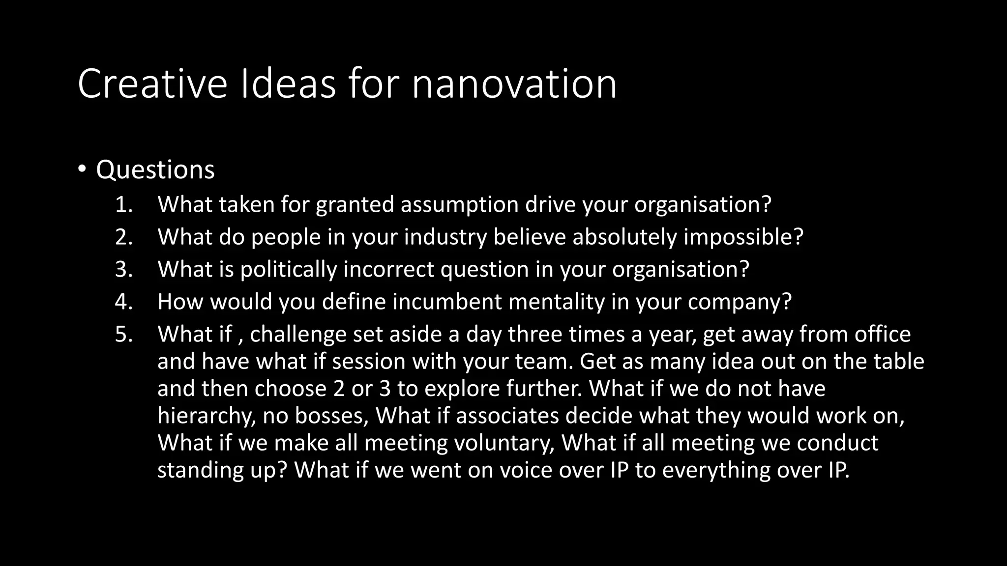 Creative Ideas for nanovation
• Questions
1. What taken for granted assumption drive your organisation?
2. What do people in your industry believe absolutely impossible?
3. What is politically incorrect question in your organisation?
4. How would you define incumbent mentality in your company?
5. What if , challenge set aside a day three times a year, get away from office
and have what if session with your team. Get as many idea out on the table
and then choose 2 or 3 to explore further. What if we do not have
hierarchy, no bosses, What if associates decide what they would work on,
What if we make all meeting voluntary, What if all meeting we conduct
standing up? What if we went on voice over IP to everything over IP.
 