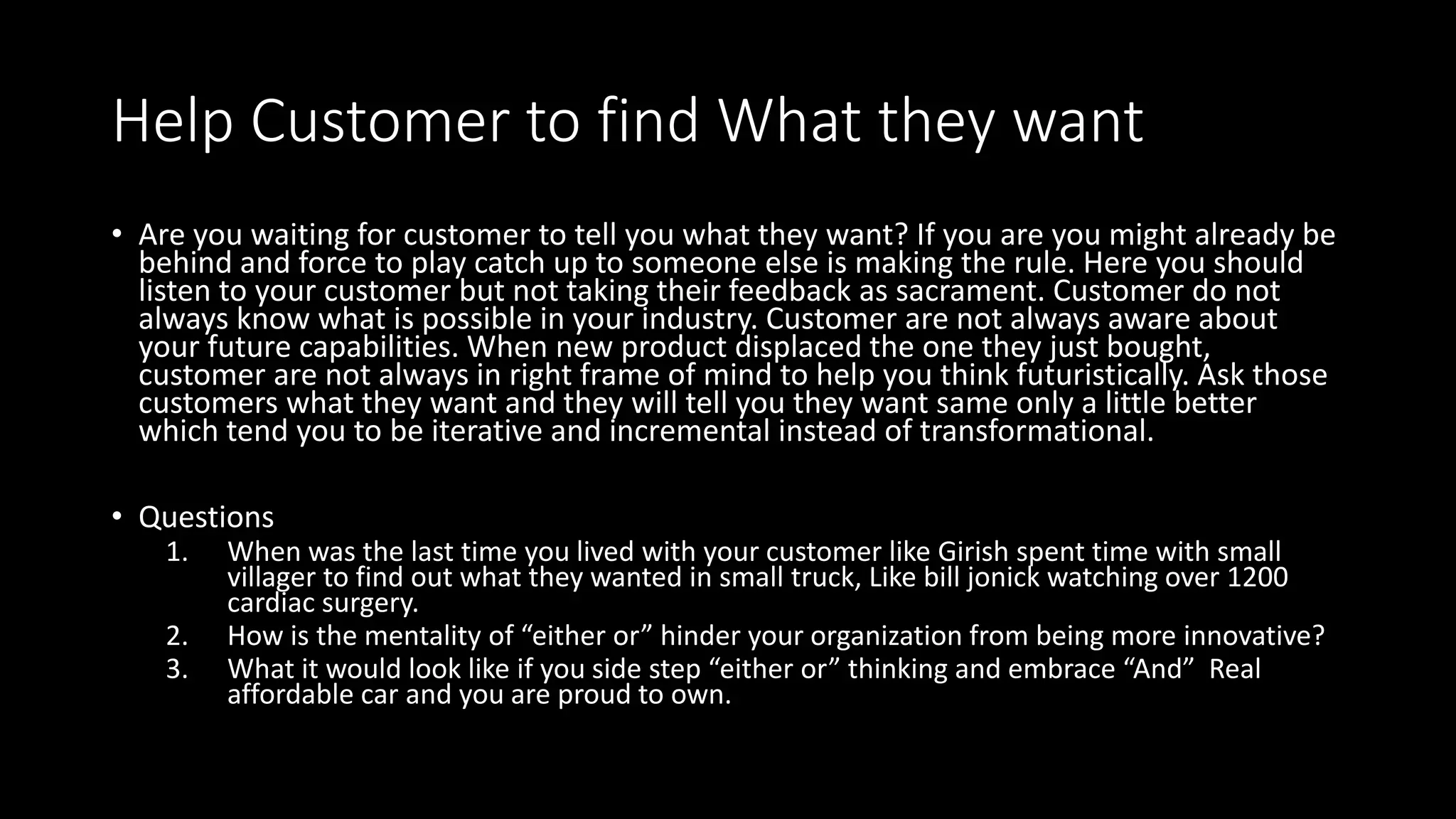 Help Customer to find What they want
• Are you waiting for customer to tell you what they want? If you are you might already be
behind and force to play catch up to someone else is making the rule. Here you should
listen to your customer but not taking their feedback as sacrament. Customer do not
always know what is possible in your industry. Customer are not always aware about
your future capabilities. When new product displaced the one they just bought,
customer are not always in right frame of mind to help you think futuristically. Ask those
customers what they want and they will tell you they want same only a little better
which tend you to be iterative and incremental instead of transformational.
• Questions
1. When was the last time you lived with your customer like Girish spent time with small
villager to find out what they wanted in small truck, Like bill jonick watching over 1200
cardiac surgery.
2. How is the mentality of “either or” hinder your organization from being more innovative?
3. What it would look like if you side step “either or” thinking and embrace “And” Real
affordable car and you are proud to own.
 