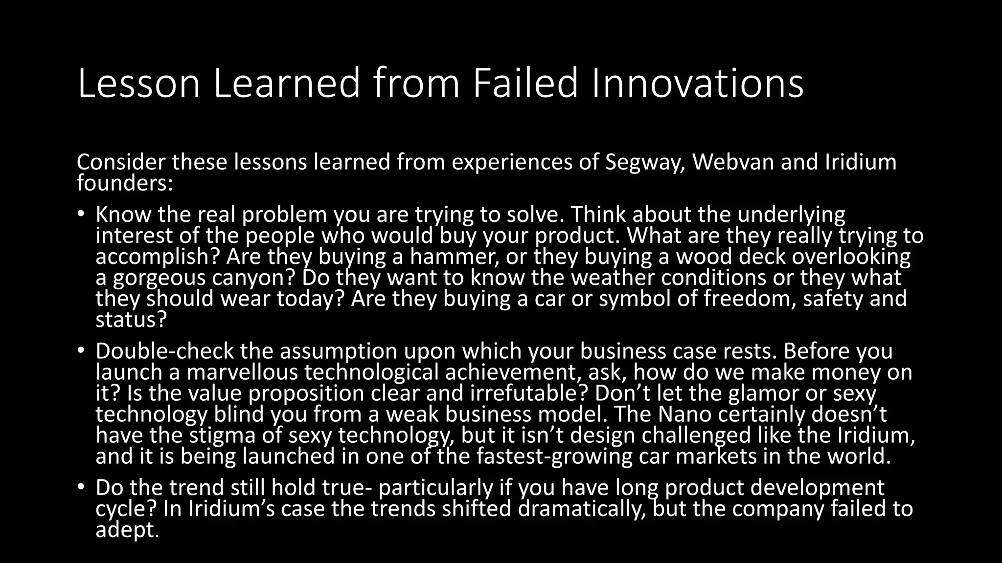 Lesson Learned from Failed Innovations
Consider these lessons learned from experiences of Segway, Webvan and Iridium
founders:
• Know the real problem you are trying to solve. Think about the underlying
interest of the people who would buy your product. What are they really trying to
accomplish? Are they buying a hammer, or they buying a wood deck overlooking
a gorgeous canyon? Do they want to know the weather conditions or they what
they should wear today? Are they buying a car or symbol of freedom, safety and
status?
• Double-check the assumption upon which your business case rests. Before you
launch a marvellous technological achievement, ask, how do we make money on
it? Is the value proposition clear and irrefutable? Don’t let the glamor or sexy
technology blind you from a weak business model. The Nano certainly doesn’t
have the stigma of sexy technology, but it isn’t design challenged like the Iridium,
and it is being launched in one of the fastest-growing car markets in the world.
• Do the trend still hold true- particularly if you have long product development
cycle? In Iridium’s case the trends shifted dramatically, but the company failed to
adept.
 