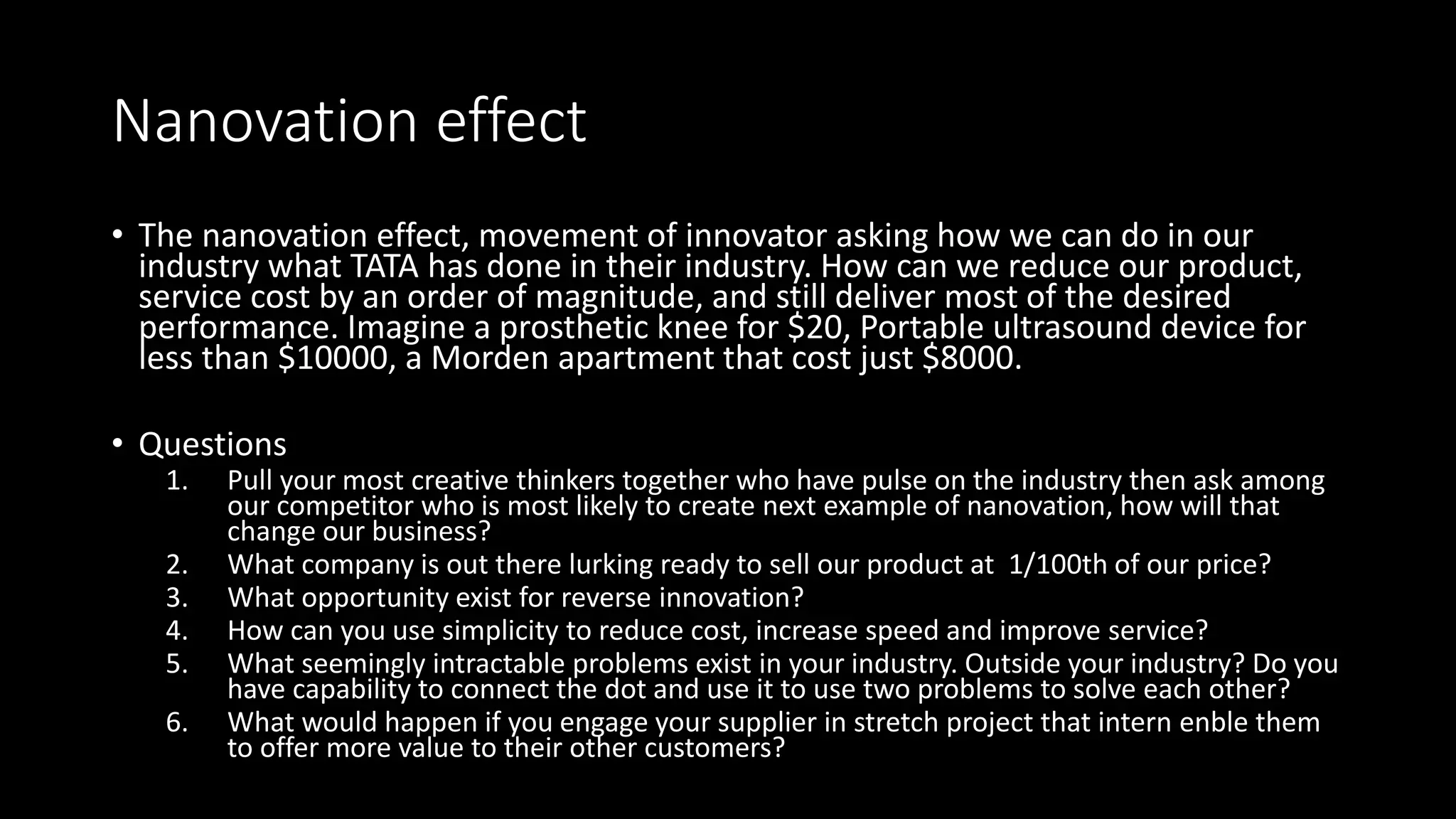Nanovation effect
• The nanovation effect, movement of innovator asking how we can do in our
industry what TATA has done in their industry. How can we reduce our product,
service cost by an order of magnitude, and still deliver most of the desired
performance. Imagine a prosthetic knee for $20, Portable ultrasound device for
less than $10000, a Morden apartment that cost just $8000.
• Questions
1. Pull your most creative thinkers together who have pulse on the industry then ask among
our competitor who is most likely to create next example of nanovation, how will that
change our business?
2. What company is out there lurking ready to sell our product at 1/100th of our price?
3. What opportunity exist for reverse innovation?
4. How can you use simplicity to reduce cost, increase speed and improve service?
5. What seemingly intractable problems exist in your industry. Outside your industry? Do you
have capability to connect the dot and use it to use two problems to solve each other?
6. What would happen if you engage your supplier in stretch project that intern enble them
to offer more value to their other customers?
 
