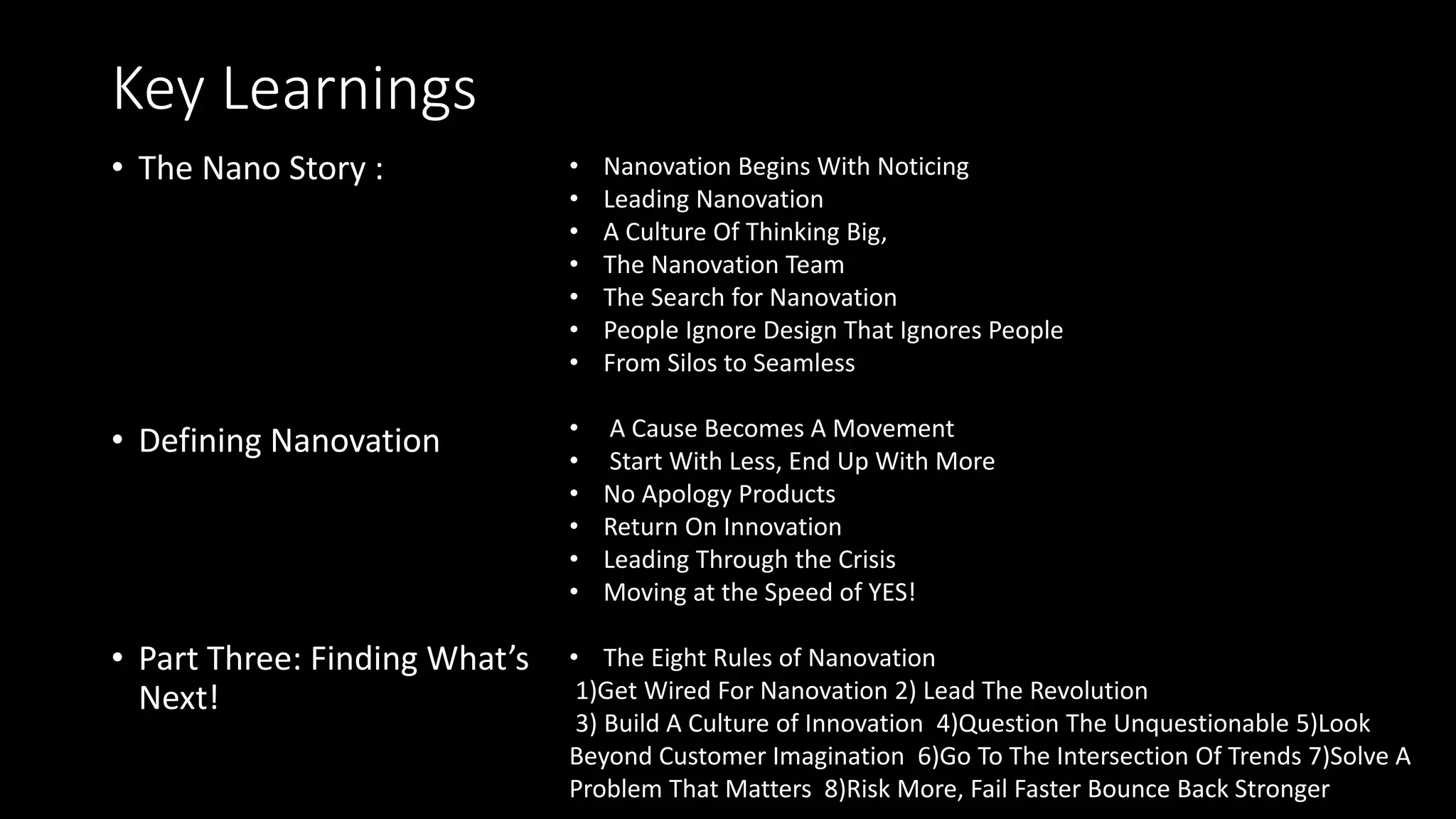 Key Learnings
• The Nano Story :
• Defining Nanovation
• Part Three: Finding What’s
Next!
• Nanovation Begins With Noticing
• Leading Nanovation
• A Culture Of Thinking Big,
• The Nanovation Team
• The Search for Nanovation
• People Ignore Design That Ignores People
• From Silos to Seamless
• A Cause Becomes A Movement
• Start With Less, End Up With More
• No Apology Products
• Return On Innovation
• Leading Through the Crisis
• Moving at the Speed of YES!
• The Eight Rules of Nanovation
1)Get Wired For Nanovation 2) Lead The Revolution
3) Build A Culture of Innovation 4)Question The Unquestionable 5)Look
Beyond Customer Imagination 6)Go To The Intersection Of Trends 7)Solve A
Problem That Matters 8)Risk More, Fail Faster Bounce Back Stronger
 