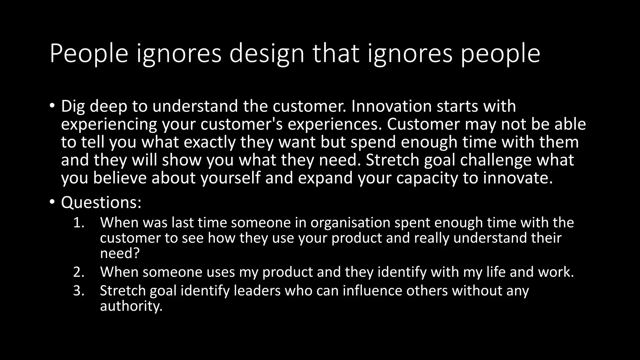 People ignores design that ignores people
• Dig deep to understand the customer. Innovation starts with
experiencing your customer's experiences. Customer may not be able
to tell you what exactly they want but spend enough time with them
and they will show you what they need. Stretch goal challenge what
you believe about yourself and expand your capacity to innovate.
• Questions:
1. When was last time someone in organisation spent enough time with the
customer to see how they use your product and really understand their
need?
2. When someone uses my product and they identify with my life and work.
3. Stretch goal identify leaders who can influence others without any
authority.
 