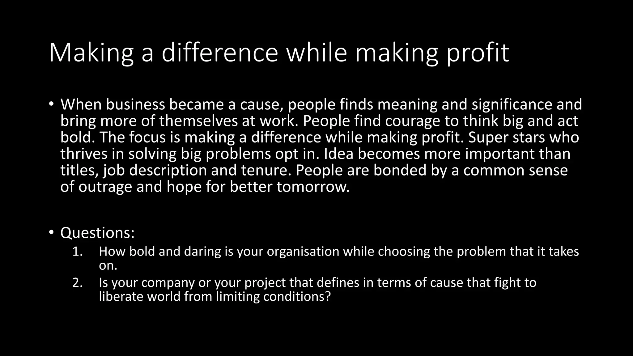 Making a difference while making profit
• When business became a cause, people finds meaning and significance and
bring more of themselves at work. People find courage to think big and act
bold. The focus is making a difference while making profit. Super stars who
thrives in solving big problems opt in. Idea becomes more important than
titles, job description and tenure. People are bonded by a common sense
of outrage and hope for better tomorrow.
• Questions:
1. How bold and daring is your organisation while choosing the problem that it takes
on.
2. Is your company or your project that defines in terms of cause that fight to
liberate world from limiting conditions?
 