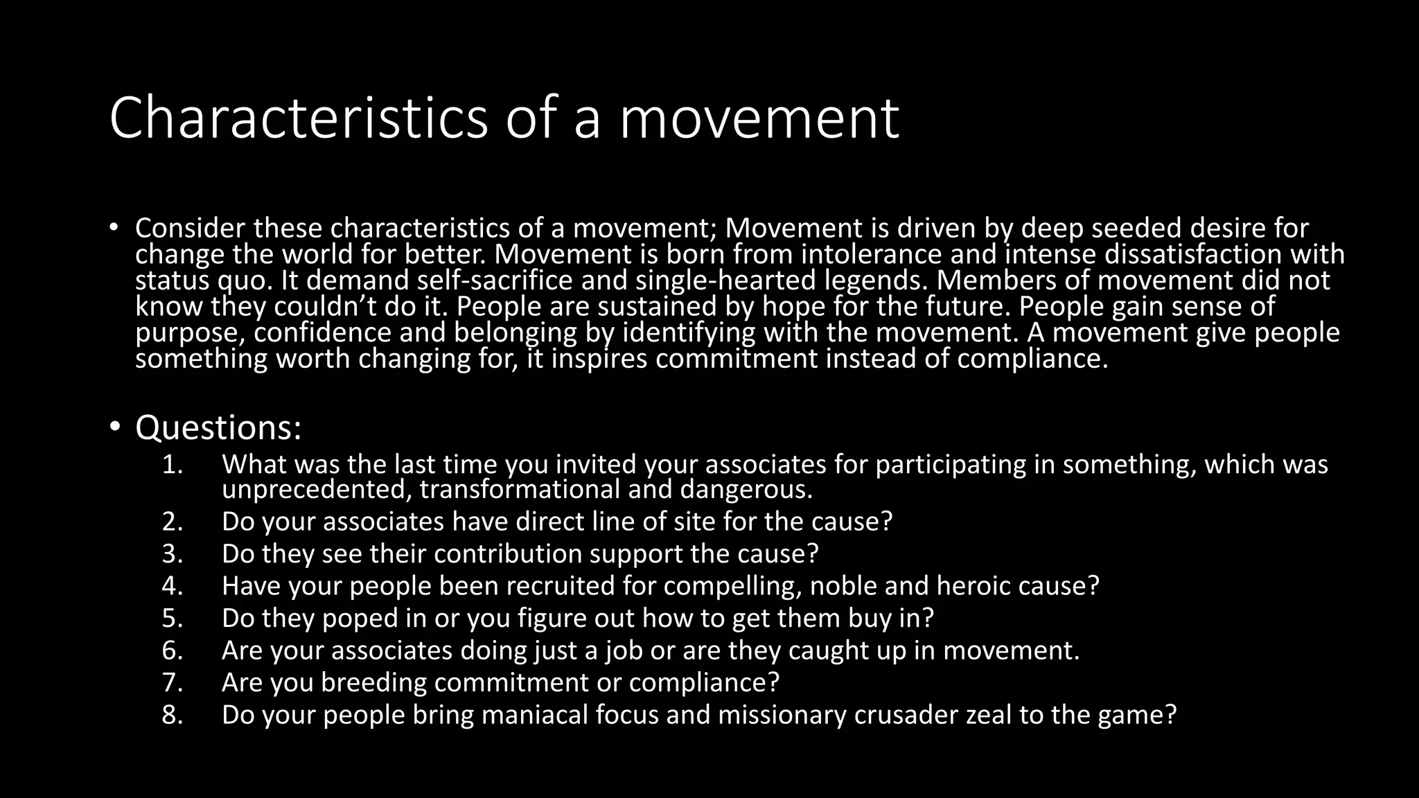 Characteristics of a movement
• Consider these characteristics of a movement; Movement is driven by deep seeded desire for
change the world for better. Movement is born from intolerance and intense dissatisfaction with
status quo. It demand self-sacrifice and single-hearted legends. Members of movement did not
know they couldn’t do it. People are sustained by hope for the future. People gain sense of
purpose, confidence and belonging by identifying with the movement. A movement give people
something worth changing for, it inspires commitment instead of compliance.
• Questions:
1. What was the last time you invited your associates for participating in something, which was
unprecedented, transformational and dangerous.
2. Do your associates have direct line of site for the cause?
3. Do they see their contribution support the cause?
4. Have your people been recruited for compelling, noble and heroic cause?
5. Do they poped in or you figure out how to get them buy in?
6. Are your associates doing just a job or are they caught up in movement.
7. Are you breeding commitment or compliance?
8. Do your people bring maniacal focus and missionary crusader zeal to the game?
 