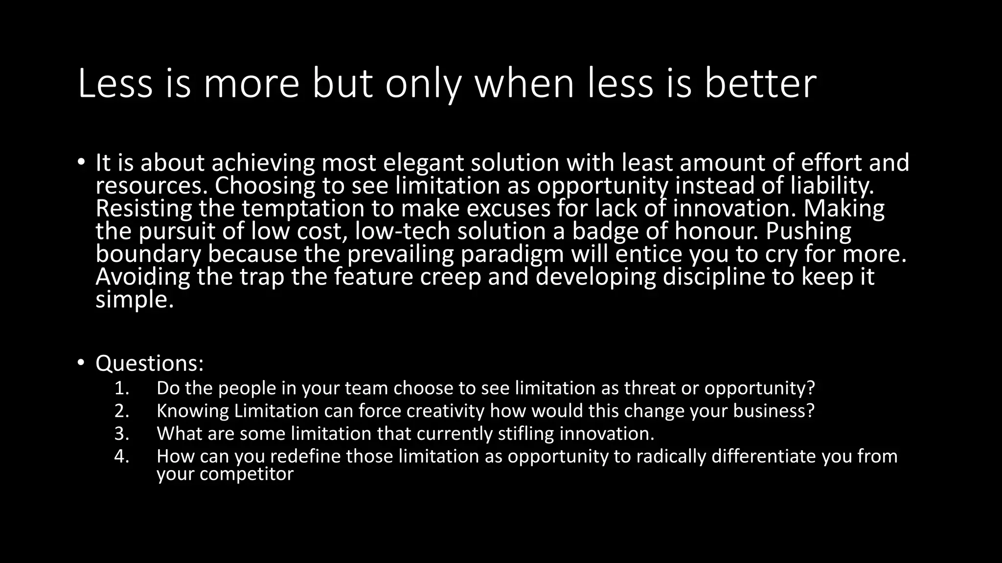 Less is more but only when less is better
• It is about achieving most elegant solution with least amount of effort and
resources. Choosing to see limitation as opportunity instead of liability.
Resisting the temptation to make excuses for lack of innovation. Making
the pursuit of low cost, low-tech solution a badge of honour. Pushing
boundary because the prevailing paradigm will entice you to cry for more.
Avoiding the trap the feature creep and developing discipline to keep it
simple.
• Questions:
1. Do the people in your team choose to see limitation as threat or opportunity?
2. Knowing Limitation can force creativity how would this change your business?
3. What are some limitation that currently stifling innovation.
4. How can you redefine those limitation as opportunity to radically differentiate you from
your competitor
 