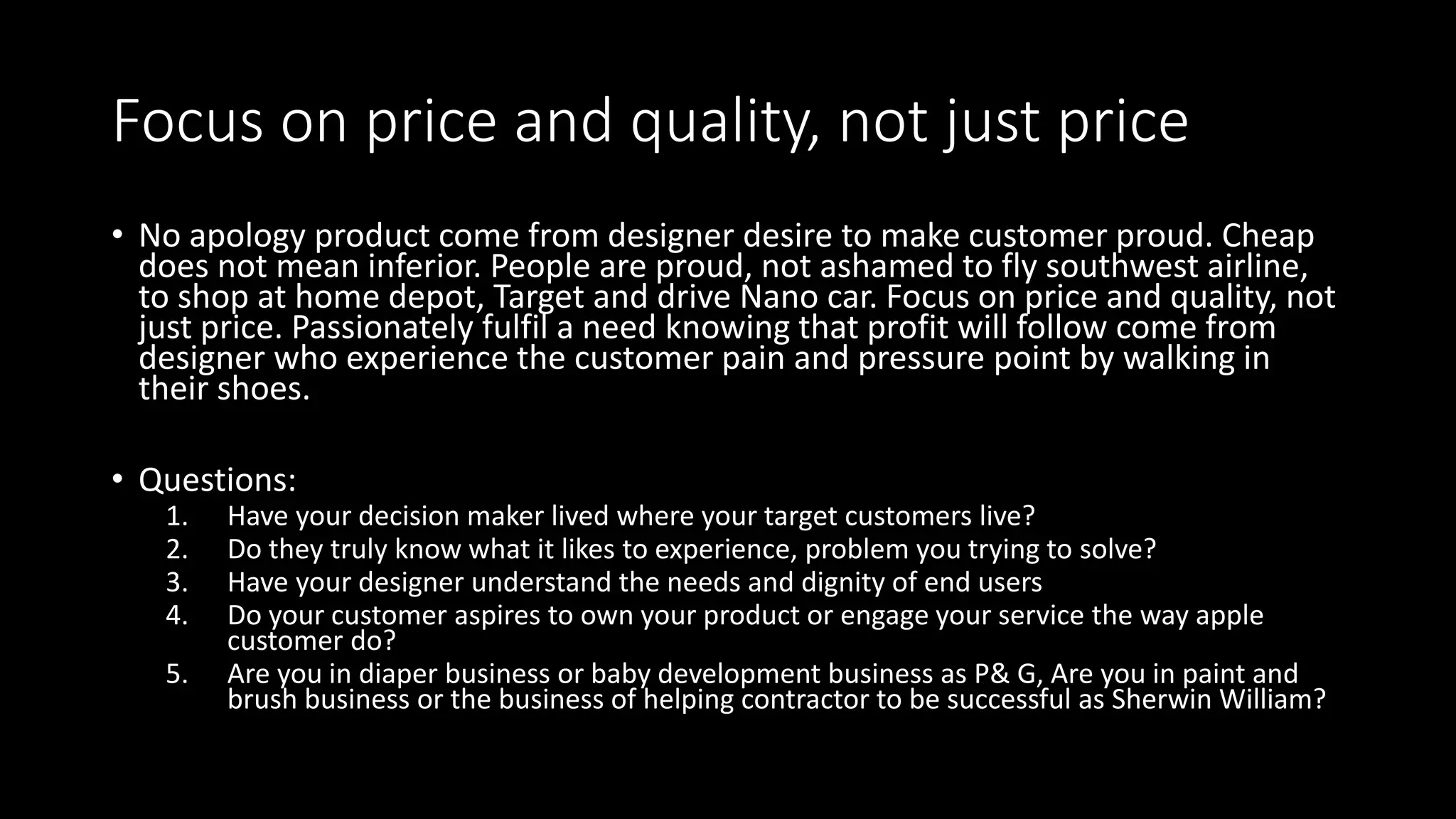 Focus on price and quality, not just price
• No apology product come from designer desire to make customer proud. Cheap
does not mean inferior. People are proud, not ashamed to fly southwest airline,
to shop at home depot, Target and drive Nano car. Focus on price and quality, not
just price. Passionately fulfil a need knowing that profit will follow come from
designer who experience the customer pain and pressure point by walking in
their shoes.
• Questions:
1. Have your decision maker lived where your target customers live?
2. Do they truly know what it likes to experience, problem you trying to solve?
3. Have your designer understand the needs and dignity of end users
4. Do your customer aspires to own your product or engage your service the way apple
customer do?
5. Are you in diaper business or baby development business as P& G, Are you in paint and
brush business or the business of helping contractor to be successful as Sherwin William?
 