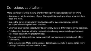 Conscious capitalism
Make a difference while making profit by taking in the consideration of following
• Assessment: let the recipient of your Giving activity teach you about what are their
need and want.
• Skin in the game: create dignity and sustainability by encouraging people to
participate in solving their own problem.
• Meaning: Give worker opportunity to personally make a difference to giving activities.
• Collaboration: Partner with the best activist and nongovernmental organization to
cast wider net and have greater impact.
• Transparency: Let people see every aspect of your company’s impact on all of its
stakeholder.
• Core competence: Make giving a way of doing business, make it a criteria for every
strategic initiative and every dollar spent.
 