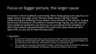 Focus on bigger picture, the larger cause
Innovation is full of roadblocks and misstep. When things going south, stay focus on
bigger picture, the larger cause. Pick your battle wisely; nothing is worth
compromising the wellbeing of your people. Focus forward on the solution, Casting
blame and ruminating on the problem is wasted energy. Dig dip, you are normally
more capable of coping than you think you are and coping can be contagious. If
after honest debate and good feedback the coach calls a play, which you don’t
agree with, it’s your job to make that play work.
• Questions:
1. A culture of innovation built upon trust and trust is often created or destroyed depending
on how one lead through crisis. When faced with crisis where do you find your leaders, on
the front line, in the trenches, at the point of action or somewhere else?
2. The courage of conviction exemplified in leaders unbending resolve to do what is right give
followers hope and willpower to persevere, how do you measure up in crisis.
 