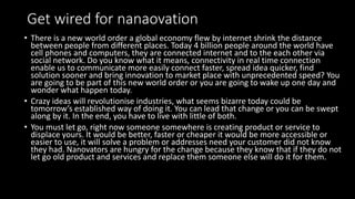 Get wired for nanaovation
• There is a new world order a global economy flew by internet shrink the distance
between people from different places. Today 4 billion people around the world have
cell phones and computers, they are connected internet and to the each other via
social network. Do you know what it means, connectivity in real time connection
enable us to communicate more easily connect faster, spread idea quicker, find
solution sooner and bring innovation to market place with unprecedented speed? You
are going to be part of this new world order or you are going to wake up one day and
wonder what happen today.
• Crazy ideas will revolutionise industries, what seems bizarre today could be
tomorrow’s established way of doing it. You can lead that change or you can be swept
along by it. In the end, you have to live with little of both.
• You must let go, right now someone somewhere is creating product or service to
displace yours. It would be better, faster or cheaper it would be more accessible or
easier to use, it will solve a problem or addresses need your customer did not know
they had. Nanovators are hungry for the change because they know that if they do not
let go old product and services and replace them someone else will do it for them.
 