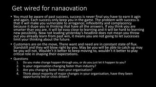 Get wired for nanaovation
• You must be aware of past success, success is never final you have to earn it agin
and again. Each success only keep you in the game. The problem with success is
that it will make you vulnerable to arrogance; inflexibility and complacency
because it dupe you in thinking that have all the answers. If you think you are
smarter than you are, it will be easy close to learning and it will be hard to learning
new possibility. Now not leading yesterday’s headline does not mean you throw
out you already learn from past win, it means you are not going to let successes
limit your thinking about the future.
• Customers are on the move, There want and need are in constant state of flux.
Standstill and they will blow right by you. May be you will be able to catch up may
be you will not. Wouldn’t it better to keep moving to, wouldn’t it better to play
critical role in shaping their expectations.
• Questions
1. Do you make change happen through you, or do you just let it happen to you?
2. Is your organisation changing faster than industry?
3. Are you changing faster than your organisation?
4. Think about majority of major changes in your organisation, have they been
opportunity led or crisis driven?
 