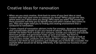 Creative Ideas for nanovation
• When are you most creative, think back to some of your best idea or most
creative ideas that have come to someone you know? When you got the idea,
where were you? What were you doing? Who were you with? The answer to
these questions will help you to identify how and when creative idea comes to
you. They also might need you to finding and creating environment that is
conducive to nanovation.
• Create a board of nanovation advisers invite five energise, desperate destructive
and unpredictable people to join your board of adviser. Find five diverse people,
weirder the better from outside your company, outside your industry and outside
dominant gender and generation make up your associates. Ask them to
participate in forum virtual or face to face , it doesn’t matter. Design to look at
your business model, products and services for their unique perspectives. The
mission is for them to ask questions and challenge you to think like a outsider. For
example What would we be doing differently, if we operate our business in your
industry?
 
