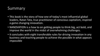 Summary
• This book is the story of how one of today’s most influential global
leaders, Ratan Tata, true practitioner of conscious capitalism, inspired
a game changing innovation.
• NANOVATION is a how to on getting people to think big, act bold, and
improve the world in the midst of overwhelming challenges.
• It concludes with eight transferable rules for driving innovation in any
business and teaching people to achieve the possible in what appears
impossible
 