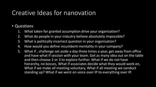 Creative Ideas for nanovation
• Questions
1. What taken for granted assumption drive your organisation?
2. What do people in your industry believe absolutely impossible?
3. What is politically incorrect question in your organisation?
4. How would you define incumbent mentality in your company?
5. What if , challenge set aside a day three times a year, get away from office
and have what if session with your team. Get as many idea out on the table
and then choose 2 or 3 to explore further. What if we do not have
hierarchy, no bosses, What if associates decide what they would work on,
What if we make all meeting voluntary, What if all meeting we conduct
standing up? What if we went on voice over IP to everything over IP.
 