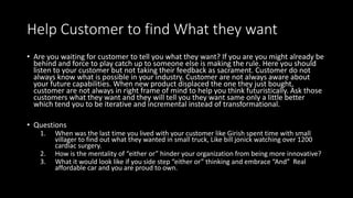 Help Customer to find What they want
• Are you waiting for customer to tell you what they want? If you are you might already be
behind and force to play catch up to someone else is making the rule. Here you should
listen to your customer but not taking their feedback as sacrament. Customer do not
always know what is possible in your industry. Customer are not always aware about
your future capabilities. When new product displaced the one they just bought,
customer are not always in right frame of mind to help you think futuristically. Ask those
customers what they want and they will tell you they want same only a little better
which tend you to be iterative and incremental instead of transformational.
• Questions
1. When was the last time you lived with your customer like Girish spent time with small
villager to find out what they wanted in small truck, Like bill jonick watching over 1200
cardiac surgery.
2. How is the mentality of “either or” hinder your organization from being more innovative?
3. What it would look like if you side step “either or” thinking and embrace “And” Real
affordable car and you are proud to own.
 