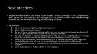 Next practices
• Opportunities exist in the white space where trends converge. If you pursue only
best practices, the best you will ever get is to be good number two. Breakthrough
innovations come from thinking about next practices.
• Questions
1. What trends reshaping the world in which you live?
2. Where do these trends intersect?
3. Do any of these trends or combinations of trends have the potential to disrupt your business?
Do they signal room for new product, service, or business model?
4. How do you become or stay relevant to customer who are already living these trends out loud?
What are the implication for the way you market to connect with these customers?
5. Are you in touch? Are you connected to the sources of information (report, Web, magazine,
journals, blog etc.) that will help you to identify future trends and the next big thing?
6. What if the best practice in a completely unrelated field became the new next practice in your
industry?
7. What if your company had a portfolio of next practices?
 