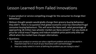 Lesson Learned from Failed Innovations
• Is your product or service compelling enough for the consumer to change their
behavious?
• Webvan thought people would gladly change their grocery-buying behaviour-
they didn’t. There is no question that global economic crisis has intensified frugal
consumer buying behaviours. This will serve the Nano well, what percentage of
approaching 18-million two-wheeler market can Nano convert? Can you build at
price for critical mass? Segway and Iridium establish price point only elite can
afford when the market have cheaper alternatives.
• Questions:
1. Does your product or service can solve a significant problem and serve the world in
important way? Or is it result of your fascination with cool technology?
2. Have you really nailed it in term of defining the problem you are trying to solve?
 