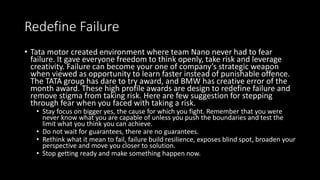 Redefine Failure
• Tata motor created environment where team Nano never had to fear
failure. It gave everyone freedom to think openly, take risk and leverage
creativity. Failure can become your one of company’s strategic weapon
when viewed as opportunity to learn faster instead of punishable offence.
The TATA group has dare to try award, and BMW has creative error of the
month award. These high profile awards are design to redefine failure and
remove stigma from taking risk. Here are few suggestion for stepping
through fear when you faced with taking a risk.
• Stay focus on bigger yes, the cause for which you fight. Remember that you were
never know what you are capable of unless you push the boundaries and test the
limit what you think you can achieve.
• Do not wait for guarantees, there are no guarantees.
• Rethink what it mean to fail, failure build resilience, exposes blind spot, broaden your
perspective and move you closer to solution.
• Stop getting ready and make something happen now.
 