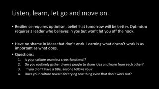 Listen, learn, let go and move on.
• Resilience requires optimism, belief that tomorrow will be better. Optimism
requires a leader who believes in you but won’t let you off the hook.
• Have no shame in ideas that don’t work. Learning what doesn’t work is as
important as what does.
• Questions:
1. is your culture seamless cross-functional?
2. Do you routinely gather diverse people to share idea and learn from each other?
3. If you didn’t have a title, anyone follows you?
4. Does your culture reward for trying new thing even that don’t work out?
 