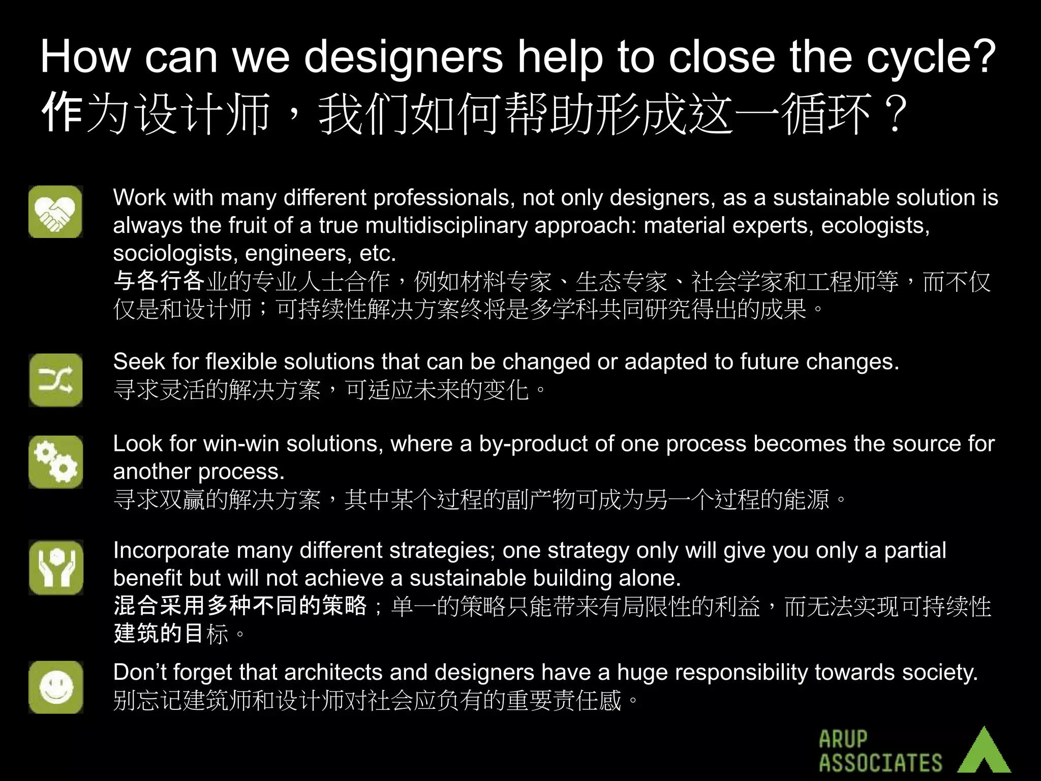 How can we designers help to close the cycle?
作为设计师，我们如何帮助形成这一循环？
   Work with many different professionals, not only designers, as a sustainable solution is
   always the fruit of a true multidisciplinary approach: material experts, ecologists,
   sociologists, engineers, etc.
   与各行各业的专业人士合作，例如材料专家、生态专家、社会学家和工程师等，而不仅
   仅是和设计师；可持续性解决方案终将是多学科共同研究得出的成果。

   Seek for flexible solutions that can be changed or adapted to future changes.
   寻求灵活的解决方案，可适应未来的变化。

   Look for win-win solutions, where a by-product of one process becomes the source for
   another process.
   寻求双赢的解决方案，其中某个过程的副产物可成为另一个过程的能源。

   Incorporate many different strategies; one strategy only will give you only a partial
   benefit but will not achieve a sustainable building alone.
   混合采用多种不同的策略；单一的策略只能带来有局限性的利益，而无法实现可持续性
   建筑的目标。
   Don’t forget that architects and designers have a huge responsibility towards society.
   别忘记建筑师和设计师对社会应负有的重要责任感。
 