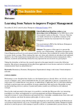 http://www.bioteams.com/
Bioteams:
Learning from Nature to improve Project Management
December 28, 2012 | article by Ken Thompson in Bioteams Features (104)
Fabio Padilla from Brazil has written a very
interesting review of Bioteams for his MBA thesis at the
Universidade Católica de Brasilia - Universa. Fabio has
very kindly allowed me to republish a summary of his
conclusions which he has translated from the original
Portuguese.
You can download a PDF of the full thesis (Portuguese)
from Fabio's website here:
Abstract: The purpose of this paper is to present the
specific case of Bioteaming, a discipline developed in the
United Kingdom and based on social animals behavior, that means, those organized on societies that operate
in swarms, herds or groups. When studying this topic, new ideas and solutions are introduced and explained,
applied to one of the main projects management areas, which is the human resources management, with a
structure, teamwork and leadership scheme that may represent the success factor in a given project.
Taking this discipline as the basis, the research exposed on this paper intends to answer the following
question: May projects management be benefited from application of new theories and tools of software and
communications based on animal behavior?
Keywords: Biomimicry, Bioteams, Management, Organizational change, work teams, Virtual enterprise
networks
CONCLUSIONS
Bioteaming is a new discipline that, despite on a development process, already offers a set of tools; cases of
success; techniques; rules; and recommendations that are easily applicable to projects, organizations and
work teams. It is evident that not every process or methodology is applicable, but it is clear that technology
will help to explore many more possibilities for teams optimization with work goals. Meanwhile, having
modern technology devices is useless if mental and business models are still based on old-fashioned
concepts.
Based on the study presented in this paper, it is possible to conclude that Bioteams offer very interesting
possibilities to evaluate and implement in several organizational and Project Management's aspects,
especially in terms of: team collaboration and teamwork flows; leadership; communications; basic rules and
conflict resolution; and about the intrinsic philosophy of work as a team.
The audio visual resources along with the learning and diagnostic tools made available by the Bioteams are
very practical and relatively easy to use. Event though, it is good to mention the tip that Thompson remarks
about not to start the process with trainings of specific software or communications systems lessons; "there
 