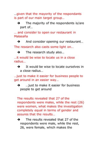 …given that the mayority of the respondants
is part of our main target group…
 The majority of the respondents is/are
part of…
… and consider to open our restaurant in
Malasaña
 And consider opening our restaurant…
The research also casts some light on…
 The research study also…
…it would be wise to locate us in a close
radius…
 It would be wise to locate ourselves in
a close radius…
…just to make it easier for business people to
get around in an easier way…
 …just to make it easier for business
people to get around
The results revealed that 27 of the
respondents were males, while the rest (26)
were women, what makes the investigation
completely equal in terms of gender and
assures that the results…
 The results revealed that 27 of the
respondents were male, while the rest,
26, were female, which makes the
 