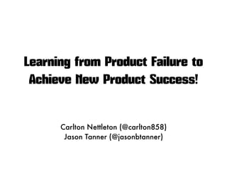 Learning from Product Failure to
Achieve New Product Success!
Carlton Nettleton (@carlton858)
Jason Tanner (@jasonbtanner)
 