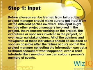 Step 1: Input
Before a lesson can be learned from failure, the
project manager should make sure to get input from
all the different parties involved. This input might
include other project managers involved in the
project, the resources working on the project, the
executives or sponsors involved in the project, or
even external stakeholders. All of the opinions and
viewpoints of these individuals should be solicited as
soon as possible after the failure occurs so that the
project manager collecting the information can get a
firsthand account of what happened; even a brief
interlude like a month or two can colour a person’s
memory of events.

 