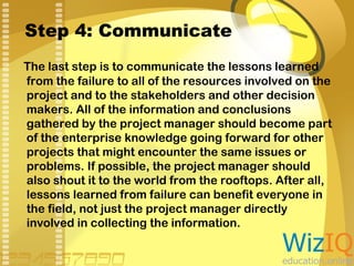 Step 4: Communicate
The last step is to communicate the lessons learned
from the failure to all of the resources involved on the
project and to the stakeholders and other decision
makers. All of the information and conclusions
gathered by the project manager should become part
of the enterprise knowledge going forward for other
projects that might encounter the same issues or
problems. If possible, the project manager should
also shout it to the world from the rooftops. After all,
lessons learned from failure can benefit everyone in
the field, not just the project manager directly
involved in collecting the information.

 