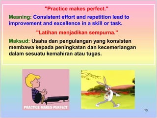 "Practice makes perfect."
Meaning: Consistent effort and repetition lead to
improvement and excellence in a skill or task.
"Latihan menjadikan sempurna."
Maksud: Usaha dan pengulangan yang konsisten
membawa kepada peningkatan dan kecemerlangan
dalam sesuatu kemahiran atau tugas.
13
 