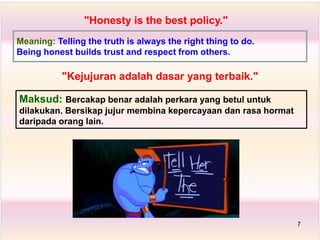 "Honesty is the best policy."
Maksud: Bercakap benar adalah perkara yang betul untuk
dilakukan. Bersikap jujur membina kepercayaan dan rasa hormat
daripada orang lain.
"Kejujuran adalah dasar yang terbaik."
Meaning: Telling the truth is always the right thing to do.
Being honest builds trust and respect from others.
7
 