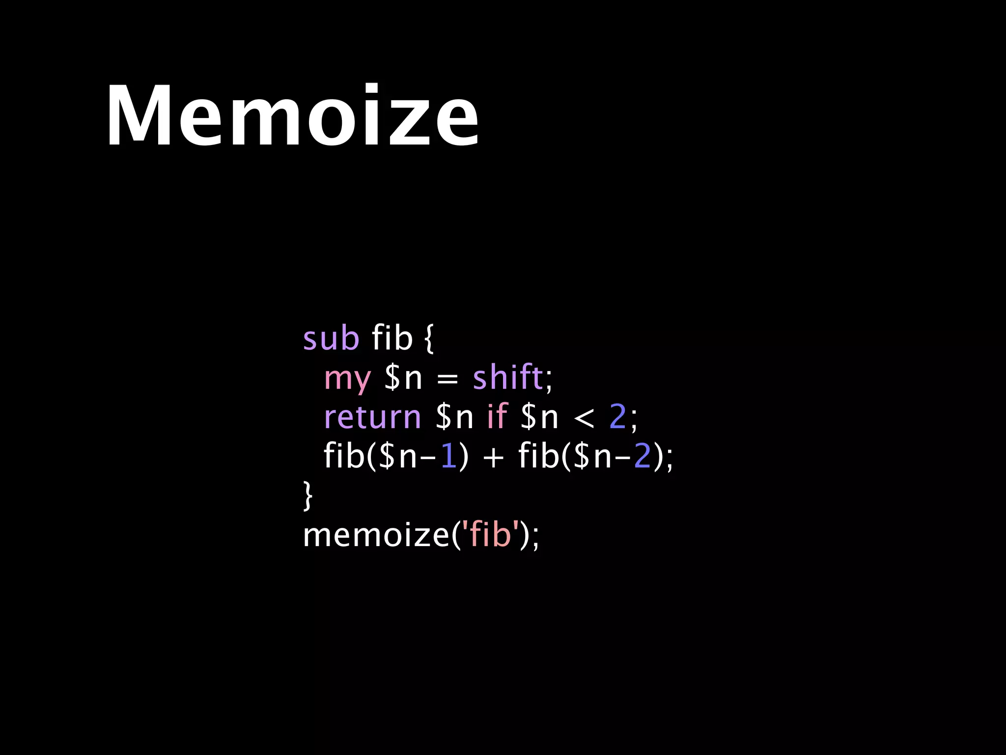 Memoize

   sub fib {
     my $n = shift;
     return $n if $n < 2;
     fib($n-1) + fib($n-2);
   }
   memoize('fib');
 