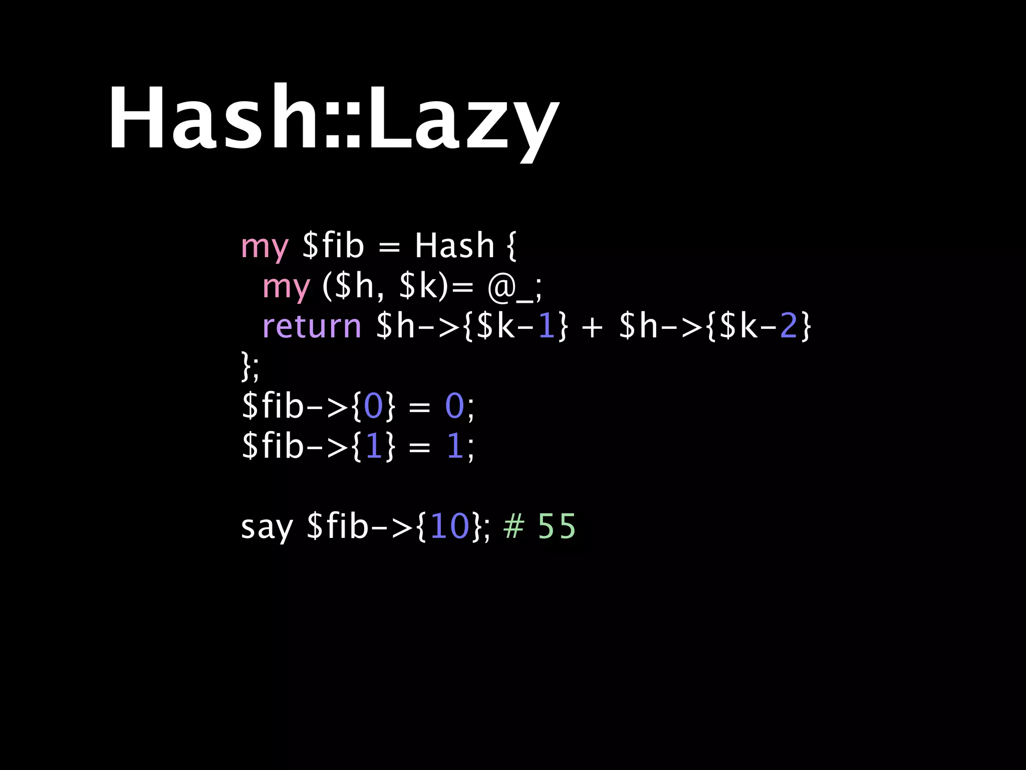 Hash::Lazy
  my $fib = Hash {
    my ($h, $k)= @_;
    return $h->{$k-1} + $h->{$k-2}
  };
  $fib->{0} = 0;
  $fib->{1} = 1;

  say $fib->{10}; # 55
 