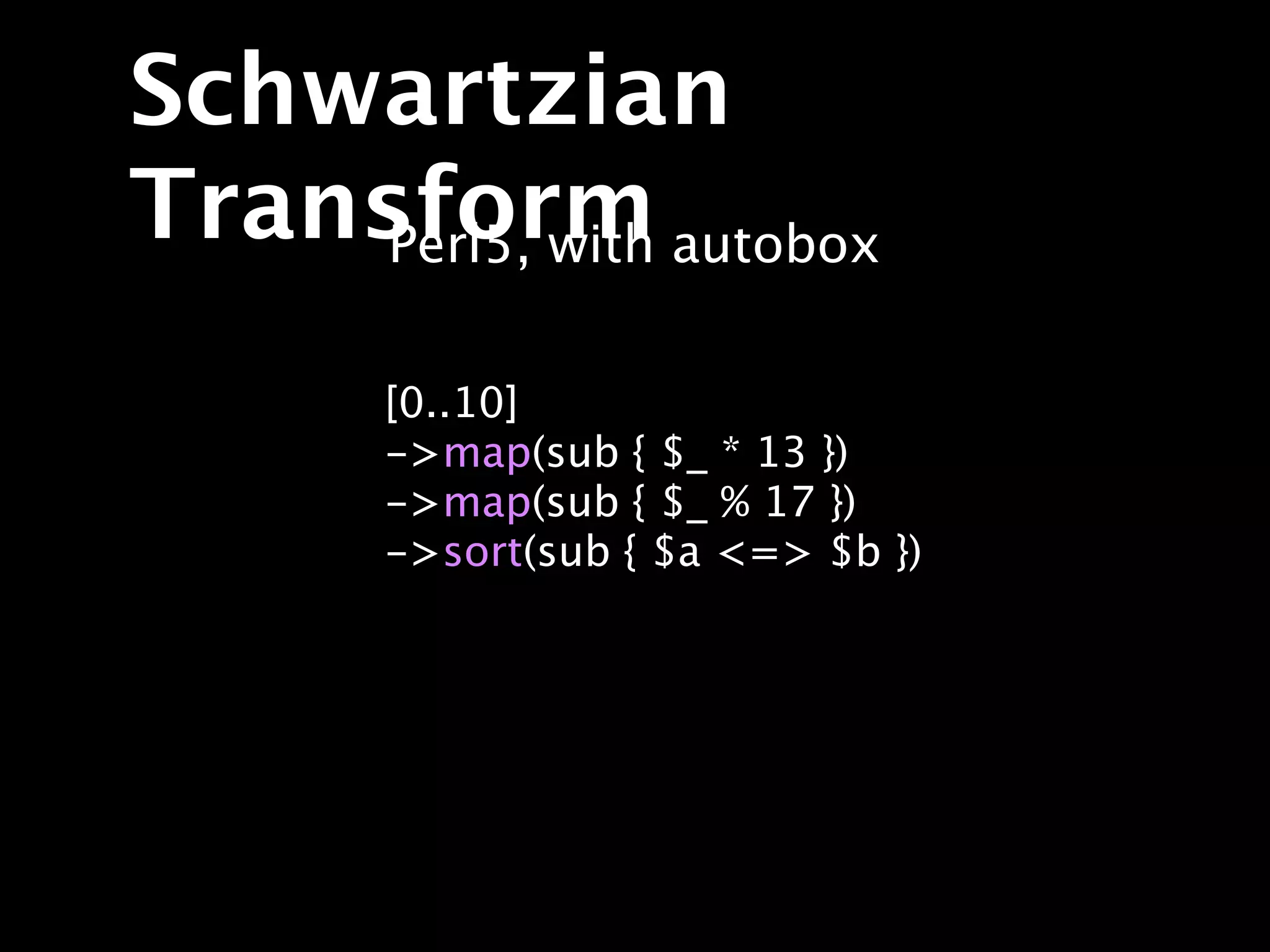 Schwartzian
Transform autobox
     Perl5, with

     [0..10]
     ->map(sub { $_ * 13 })
     ->map(sub { $_ % 17 })
     ->sort(sub { $a <=> $b })
 