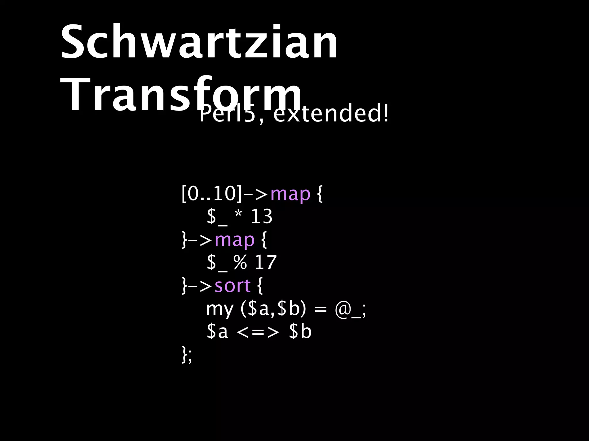 Schwartzian
Transform
     Perl5, extended!


       [0..10]->map {
          $_ * 13
       }->map {
          $_ % 17
       }->sort {
          my ($a,$b) = @_;
          $a <=> $b
       };
 