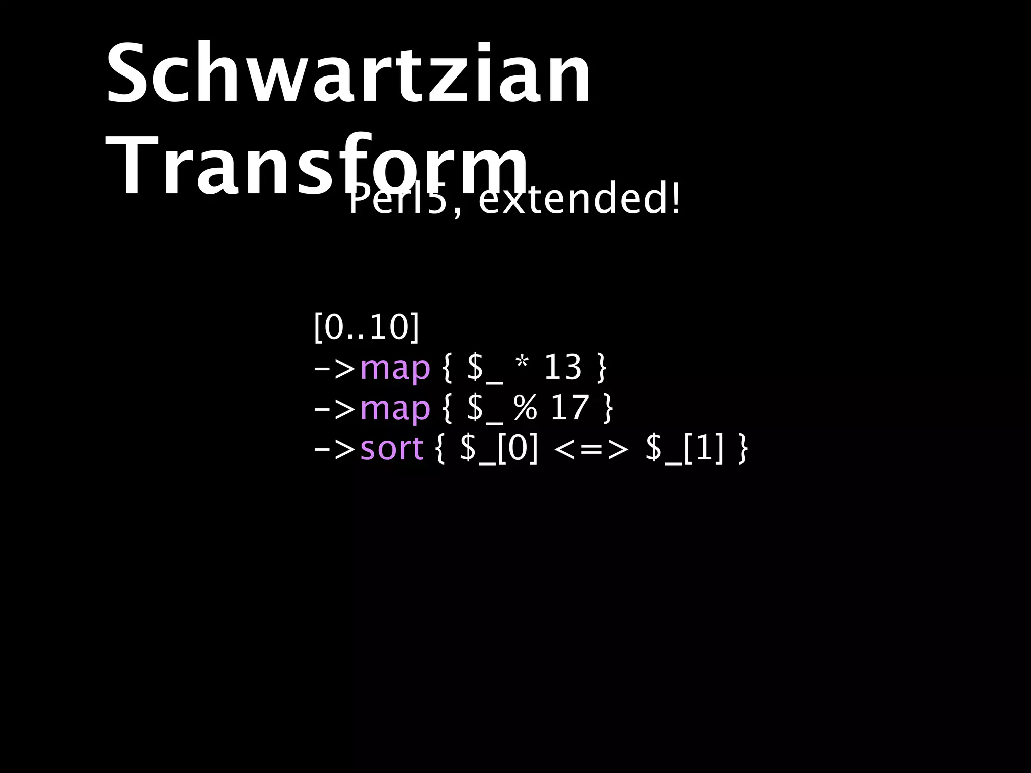 Schwartzian
Transform
     Perl5, extended!

       [0..10]
       ->map { $_ * 13 }
       ->map { $_ % 17 }
       ->sort { $_[0] <=> $_[1] }
 
