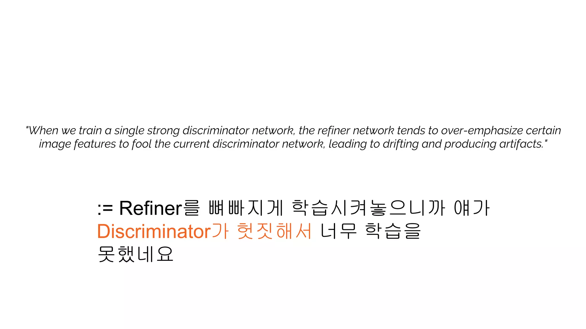 "When we train a single strong discriminator network, the refiner network tends to over-emphasize certain
image features to fool the current discriminator network, leading to drifting and producing artifacts."
:= Refiner를 뼈빠지게 학습시켜놓으니까 얘가
Discriminator가 헛짓해서 너무 학습을
못했네요
 