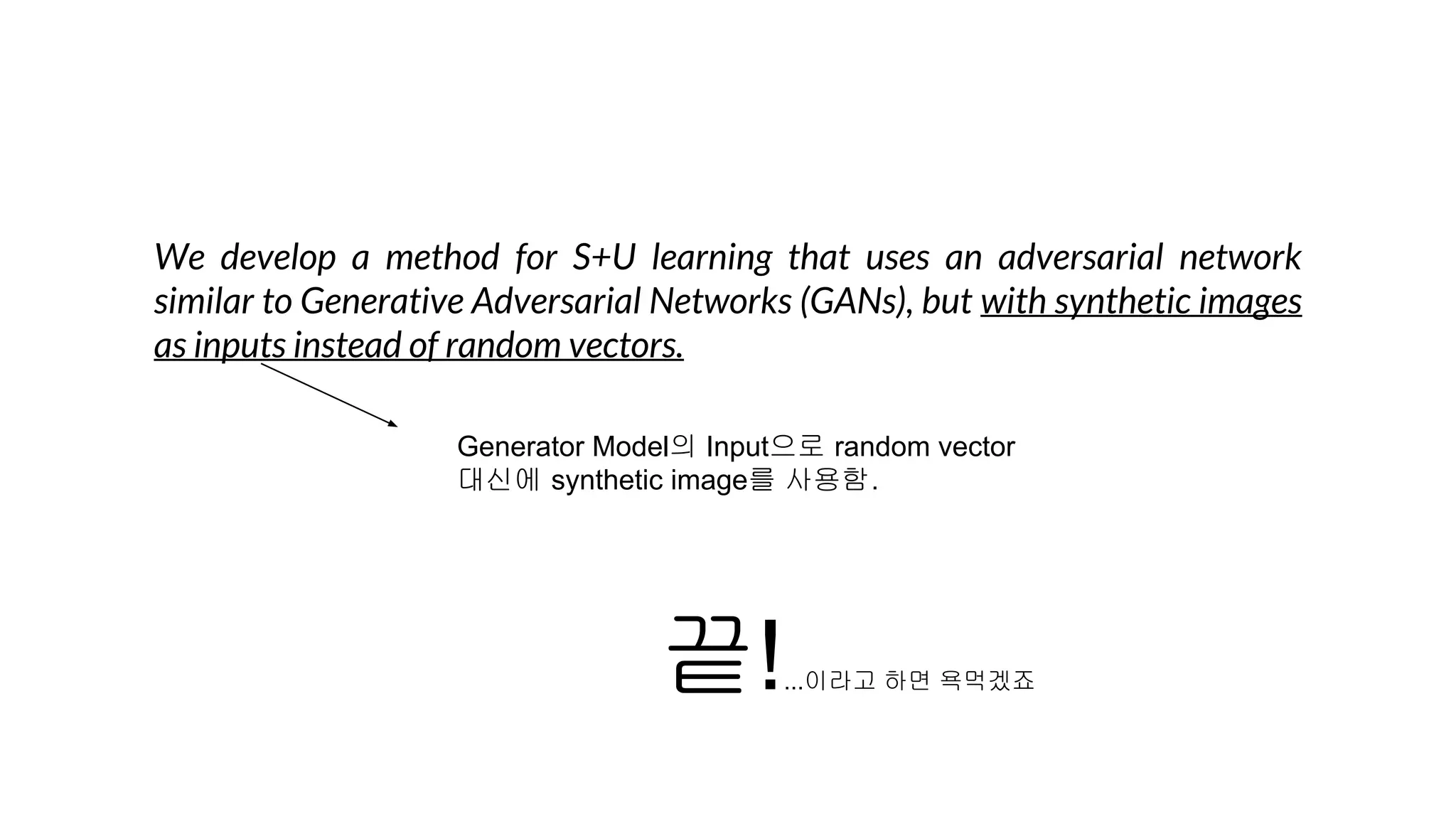 We develop a method for S+U learning that uses an adversarial network
similar to Generative Adversarial Networks (GANs), but with synthetic images
as inputs instead of random vectors.
끝!...이라고 하면 욕먹겠죠
Generator Model의 Input으로 random vector
대신에 synthetic image를 사용함.
 