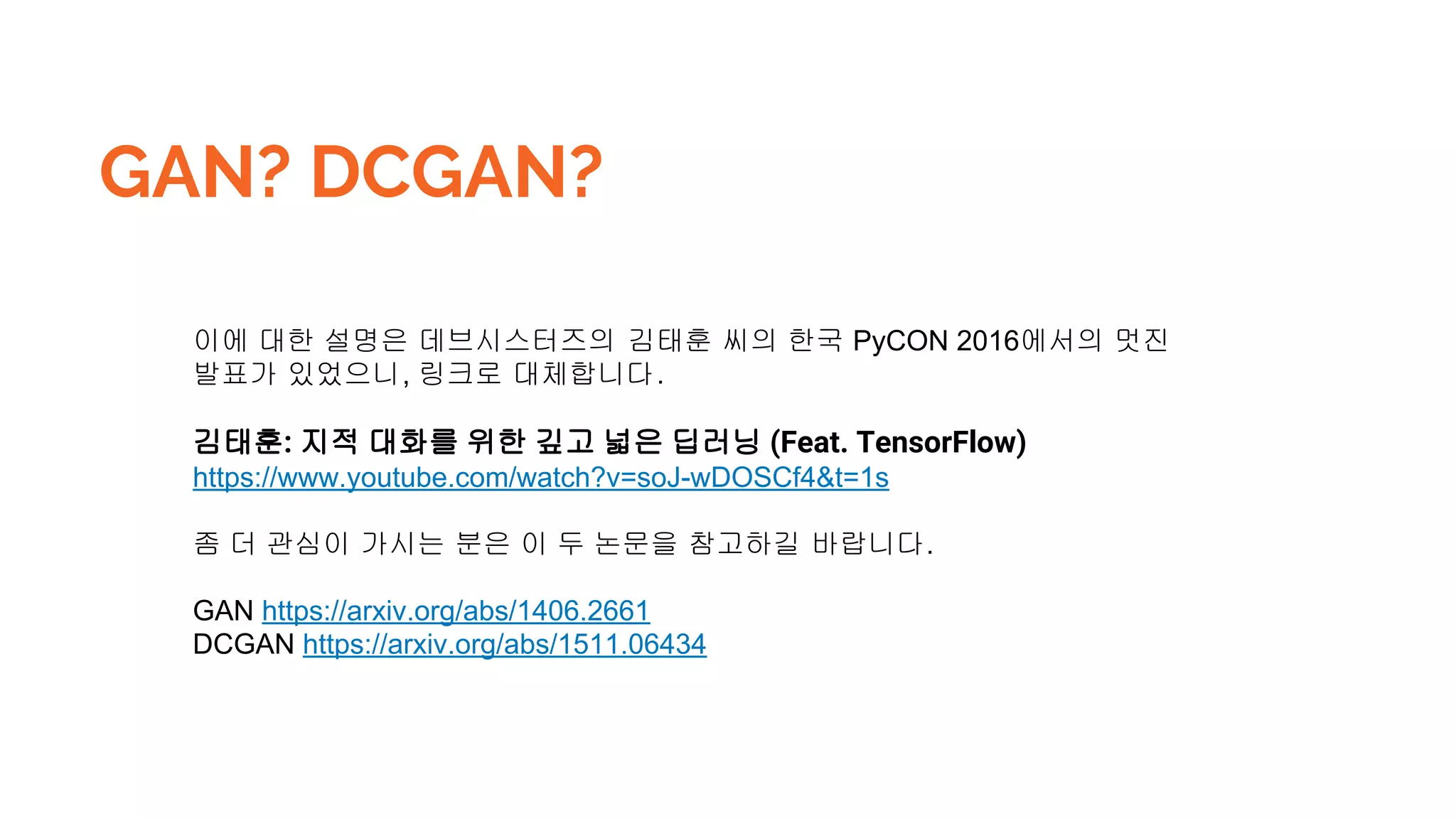 GAN? DCGAN?
이에 대한 설명은 데브시스터즈의 김태훈 씨의 한국 PyCON 2016에서의 멋진
발표가 있었으니, 링크로 대체합니다.
김태훈: 지적 대화를 위한 깊고 넓은 딥러닝 (Feat. TensorFlow)
https://www.youtube.com/watch?v=soJ-wDOSCf4&t=1s
좀 더 관심이 가시는 분은 이 두 논문을 참고하길 바랍니다.
GAN https://arxiv.org/abs/1406.2661
DCGAN https://arxiv.org/abs/1511.06434
 