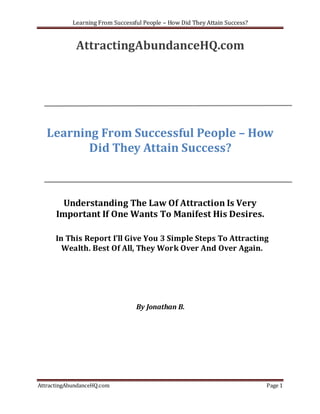 Learning From Successful People – How Did They Attain Success?


             AttractingAbundanceHQ.com




   Learning From Successful People – How
          Did They Attain Success?



        Understanding The Law Of Attraction Is Very
      Important If One Wants To Manifest His Desires.

      In This Report I’ll Give You 3 Simple Steps To Attracting
        Wealth. Best Of All, They Work Over And Over Again.




                                  By Jonathan B.




AttractingAbundanceHQ.com                                                    Page 1
 