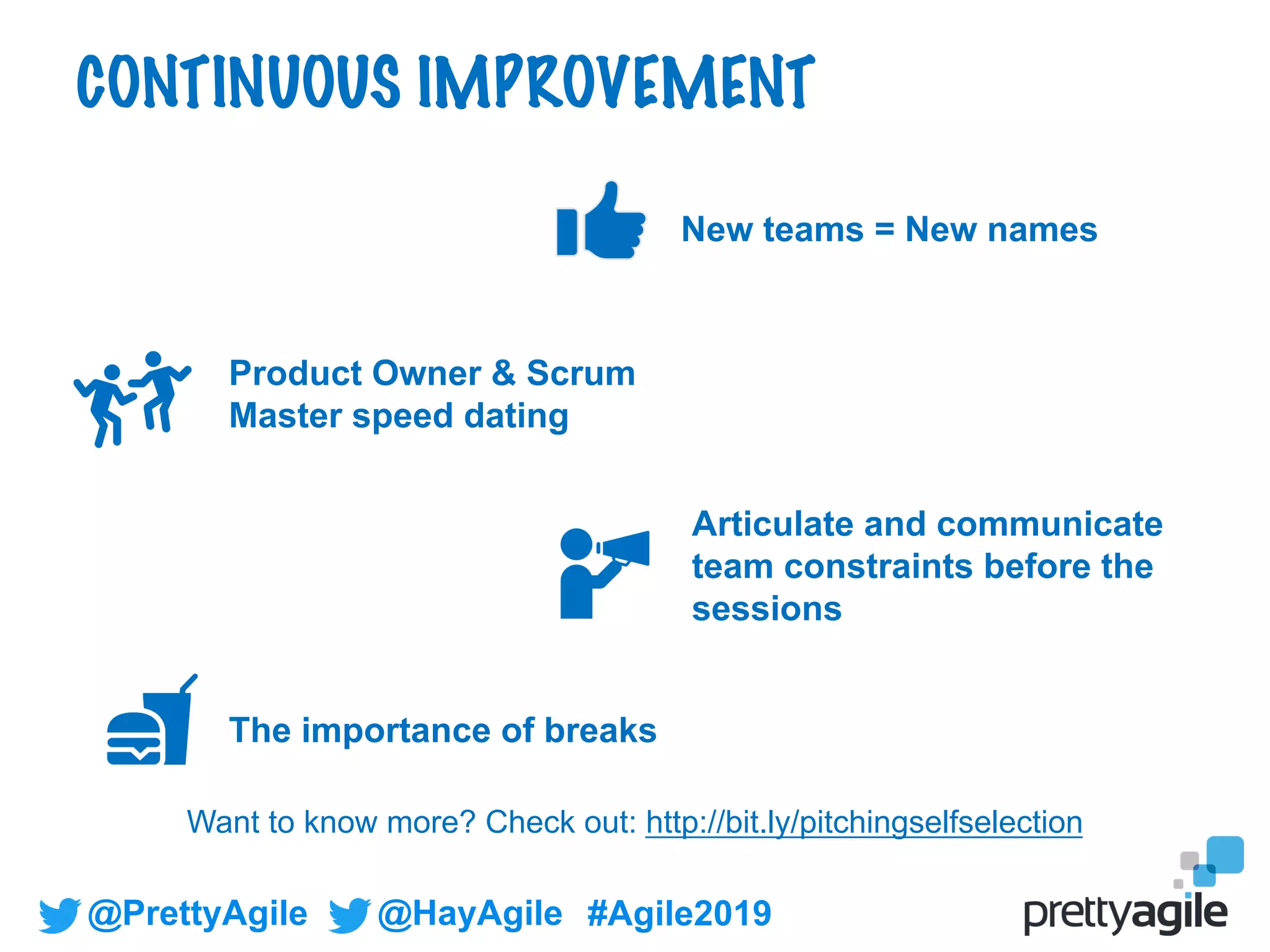 @PrettyAgile @HayAgile #Agile2019
New teams = New names
Articulate and communicate
team constraints before the
sessions
Product Owner & Scrum
Master speed dating
The importance of breaks
CONTINUOUS IMPROVEMENT
Want to know more? Check out: http://bit.ly/pitchingselfselection
 