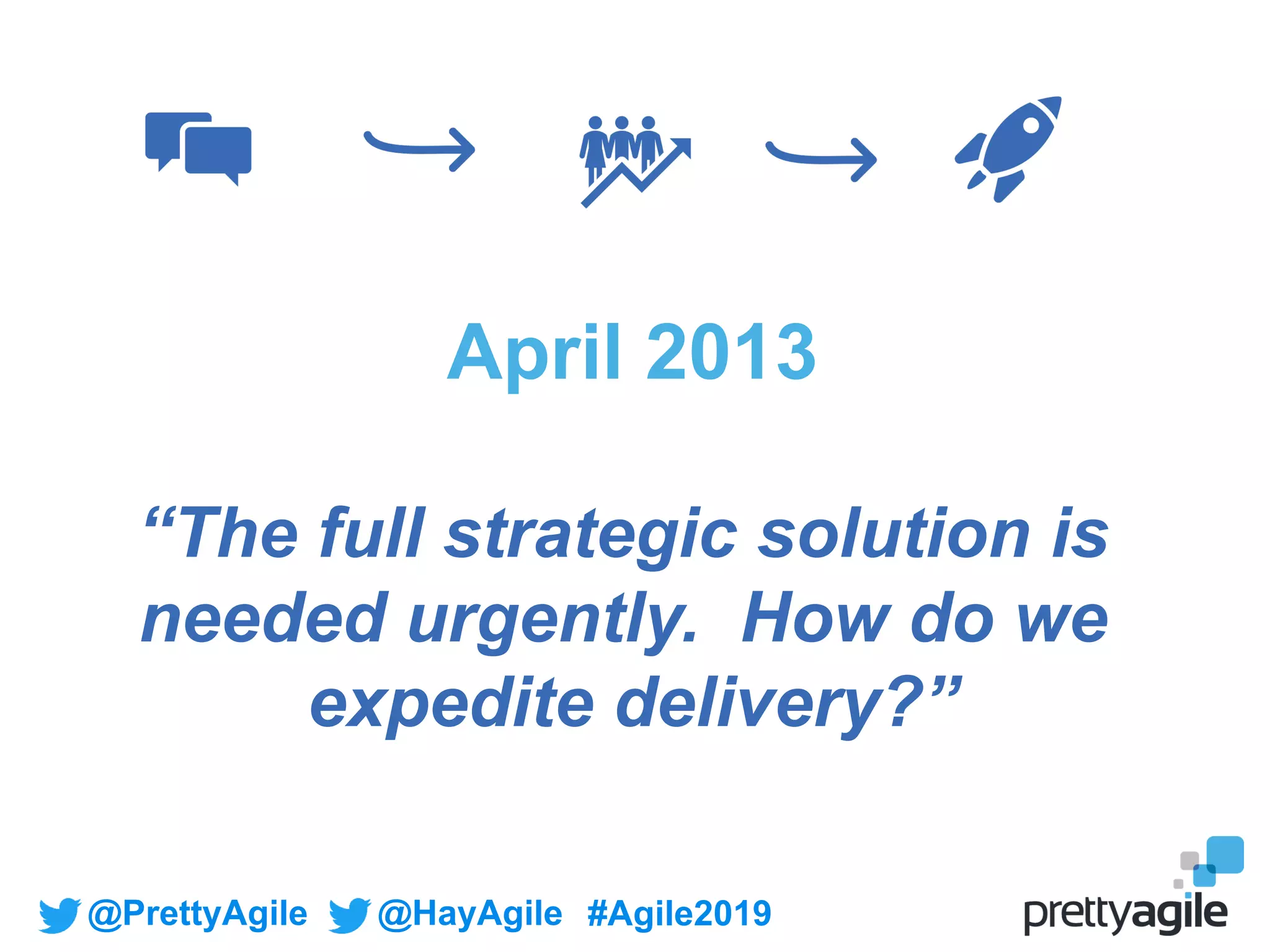 @PrettyAgile @HayAgile #Agile2019
April 2013
“The full strategic solution is
needed urgently. How do we
expedite delivery?”
 