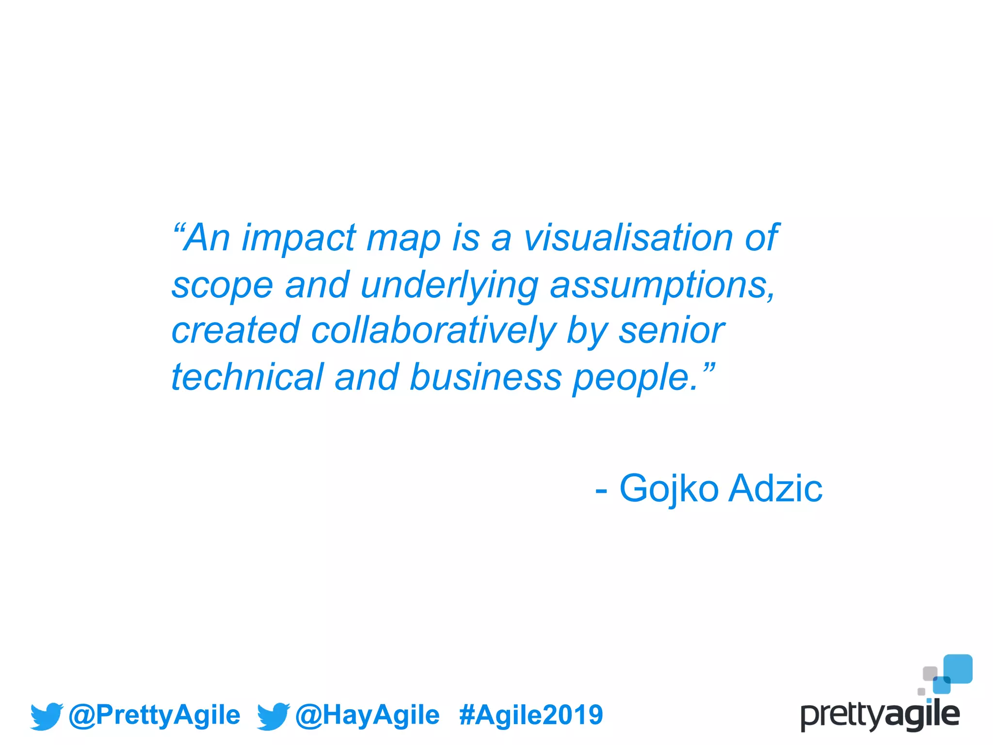 @PrettyAgile @HayAgile #Agile2019
“An impact map is a visualisation of
scope and underlying assumptions,
created collaboratively by senior
technical and business people.”
- Gojko Adzic
 